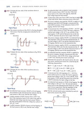 502 CHAPTER 9 STEAD Y -ST ATE P OW ER A N ALYS IS
o 9 .52 C,alcu larc the rillS value of the waveform shown in
Fig. P9.52.
V(I) (v)
4
o
Figure P9.52
2 3 4 5 6 ((s)
e 9·53 The current waveform in Fig. P9.53 is llowing through a
5-n rcsislOr. Find [he average power absorbed by the
resistor.fl
- i(l) (A)
4
- 2
- 4
Figure P9.53
I(s)
9·54 Compute the fill S v<llue of the waveform in Fig. P9.54.
'0(1) (v)
4
o 10 I(s)
- 4
Figure P9.54
e 9·55 Calculate the nns value of the waveform shown in
Fig. P9.55.
i(l) (A)
o
I(S)
- 2
Figure P9.55
o 9·56 An industrial load consumes 100 kW ut 0.8 pI' lagging.
If an ammeter in the transmission line indie,ltes thar the
load curren( is 200 A rms, find the load voltage.
o 9·57 A plant consumes 20 kW of power from a 240- V fms
line. If the load power factor is 0.9. what is the angle by
which the load voltage leads the load current ? What is
the load current phasar if the line voltage has a phasor of
240 ~ Y rms?
e 9.58 A plant consumes 100 kW of power at 0.9 pf lagging. If
the load current is 200 A rms. find the load voliage.
9·59 An industrial plant with an inductive load consumes
10 kW of power from a 220-V nns line. If the load
power factor is 0.8, what is the angle by which the
load voltage leads the load current?
A plant draws 250 A nns from a 240-V rms line to supply 0
a load with 50 kW. What is the power factor of the load?
9 .61 The power company must generate 100 kW to supply an
industrial load with 94 kW through a transmission line
with 0.09-0 resistance. If the load power factor is 0.83
lagging, find the load voltage.
9.62 A transmission line with impedance of 0.08 + jO.25 0
is used to deliver power to a load. The load is inductive,
and the load voltage is 220 I!!:.. V rms at 60 Hz. If the
load requires 12 kW and the real power loss in the line
is 560 W, determine the power factor angle of the load.
9.63 The power company supplies 80 kW 10 an industrial load.
The load draws 220 A rms from the transmission line. If
the load voltage is 440 V rms and the load power factor is
0.8 lagging, find the losscs in the transmission line.
9.64 The power company supplies 40 kW to an industrial load.
The load draws 200 A nllS from the transmission line. If
the load voltage is 240 V rills and the load power factor is
0.8 lagging, find the losses in the transmission Linc.
9 .65 An industrial load that consumes 40 kW is suppl ied by
the power company. through a transmission line with
0.1-0 resistance. wilh 44 kW. If the voltagc at the load
is 240 V rms, find the power factor at the load.
e
e
e
9.66 Determine the real power, the reactive power, the COITI- 0
plex power. and the power factor for a load having the
following characteristics.
(a) I = 2 / 40° A nllS. Y = 450 / 70° Y nils.
(b) I = 1.5 /-20° A rm s. Z = 5000 IJJ:. n.
(e) Y = 200 / +35° Yrms, Z = 1500 / - 15° n.
9·67 A transmission line with impedance 0.1 + jO.2 n is 0
used to deliver power 10 a load. The iO<:ld is capacitive
and the load voltage is 240 I!!:.. V rms at 60 Hz. If the ~
load requires 15 kW and the real power loss in the line
is 660 W, determine the input voltage to the line.
9 .68 An industrial load operates at 30 kW, 0.8 pI' lagging. The eload vohage is 240 I.ir.. V nns. The real and reactive 0
power losses in the transmission-line feeder are 1.8 kW .Ii!
and 2.4 kvar, respectively. Find the impedance of the
Ir.lnsmission line and the input voltage to the li ne.
Find the real and rc;]ctive JXlwcr absorbcd by eHch ele-
ment in the circuit ill Fig. P9.69.
4 n -j5 n
240~ Vrms 220 h oov rms
 
