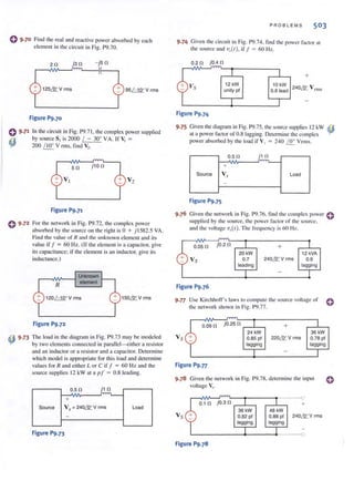 o 9·70 Find the real and reactive power absorbed by each
elcmcnt in the circuit in Fig. P9.70.
j30 - js O
12S&V rms 9S /- 1O° V rms
Figure P9.70
0 9.71 In the circuit in Fig. P9.7 1, !.he complex power supplied
to by source S, is 2000 / - 30° VA. If V, =
'IV 200 /J!!.. V nns, find V,.
() 9.72
so
V2
Figure P9.71
For the network in Fig. P9.72, the complex power
absorbed by the source 011 the right is 0 + j 1582.5 VA.
Find the value of R and the unknown clement and its
value if I = 60 Hz. (If" the clement isa capacitor, give
its capacitance; if the clement is an inductor. give its
inductance.)
R
120f=1.Q..oV rms lS0&V rms
Figure P9.72
~ 9.73 The load in the diagram in Fig. P9.73 may be modeled
"fI by two elemcnts connected in parallel-eithcr a resistor
and an inductor or a resistor and a capacitor. Determine
which model is appropriate for this load and determ ine
values for R and either L or C if J = 60 Hz and the
source supplies 12 kW at a pi = 0.8 leading.
O.S 0 jl!J..
+
Source Vs = 240~V rms Load
-
Figure P9.73
PROBLEMS 503
9·74 Given the circuit in Fig. P9.74. lind the power factor at
the source and V,(I), if f = 60 Hz.
0.20 jOA 0
Figure P9.74
12 kW
unity pf
+
10 kW
0.8 Jead 240& V nllS
9·75 Given the diagram in Fig. P9.75, the source supplies 12 kW ~
at a power factor of 0.8 lagging. Detcnlline the complex
powerabsorbcd by !he load if V, = 240 ~ Vrms.
O.SO
~
+
Source Vs Load
-
Figure P9.75
9.76 Given the network in Fig. P9.76. find the complex power 0
supplied by the source. the power f<lclor of the source.
and the vollage 'V.r(r) . The frequency is 60 Hz.
O.OSO jO.20 +
20kW 12 kVA
Vs 0.7 240& V rms 0.9
teading lagging
Figure P9.76
9·77 Use Kirchhoff's laws 10 compute the source voltage of 0
the network shown in Fig. P9.77.
~ 0.00'
jO.2S 0 I + 1
24 kW 36kW
O.BS pi 220& V rms 0.78 pi
lagging lagging
j - J
Figure P9.n
9.78 Given the network in Fig. P9.78. determ ine the input
voltage V.I'
Vs
r-~~~~--~----~------O
0. 1 0 jO.3 0 ,---'--, +
36 kW
0.B2 pi
lagging
4BkW
0.8B pi 240& V rms
Jagging
L----------+----~-----O
Figure P9.78
()
 