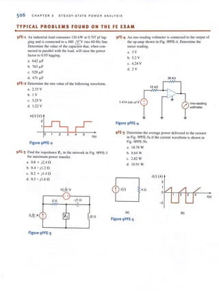 506 CHAPTER 9 STEADY-S T ATE POWER ANALYSIS
TYPICAL PROBLEMS FOUND ON THE FE EXAM
•
9FE-1 An industrial load consumes 120 kW at 0.707 pf lag-
ging and is connected to a 480 f!!.....V fms 60-Hz line.
Determine the value of the capacitor that, when COIl-
nected in parallel with the load, will rai se the power
factor to 0.95 lagging.
a. 642 ~F
b. 763 ~F
c. 928 ~F
d. 471 ~F
9FE-2 Determine the rms value of the following waveform.
a. 2.33 V
b. 1 V
c. 3.25 V
d. 1.22 V
V(I) (v)
2
Figure 9PFE-2
2 3 4 5
1(5)
9 FE-3 Find the impedance Zt in the network in Fig. 9PFE-3
for maximum power transfer.
a. 0.8 + j2.4 f1
b.O.4 - jl.2f1
c. 0.2 + j l A f1
d. 0.3 - jl.6 f1
12k v
r-----~- +r_----,
20 -j1 0
j20
Figure 9PFE-3
9FE-4 An nns-reading voltmeter is connected to the output of
the op-amp shown in Fig. 9PFE-4. Detennine the
meIer reading.
a. 3 V
b. 5.2 V
c. 4.24 V
d. 2 V
1.414 cos wi V
Figure 9PFE-4
36 kO
rms-reading
voltmeter
9FE-S Determine the average power delivered 10 the resistor
in Fig. 9PFE-5a if the current wavefonn is shown in
Fig. 9PFE-5b.
a. 18.78 W
b. 8.64 W
c. 2.82 W
d. 10.9 1 W
i(l) 40
(a)
Figure 9PFE-5
i(l) (A)
2
0
4
- 2
(b)
1(5)
 