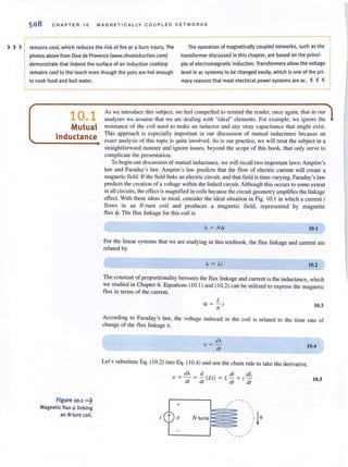 508 CHAPTER 10 MAGNETICALLY CO UPL ED N ET WORKS
) » remains cool, which reduces the risk of fire or a burn injury. The The operation of magnetically coupled networks, such as the
photos above from Diva de Provence (www.divainduction.com) transformer discussed in this chapter, are based on the princi'
demonstrate that indeed the surface of an induction cooktop pie of electromagnetic induction. Transformers allow the voltage
remains cool to the touch even though the potsare hot enough level in ac systems to be changed easily, which is one of the pri·
to cook food and boil water. mary reason sthat most electrical power systems are ac. ( ( (
10.1
Mutual
Inductance
Figure 10.1 ...~
Magnetic flux <f> linking
an N·turn coil.
As we introduce this subject, we feel compelled to remind the reader, once again, that in ollr
analyses we assume that we are dealing wi th "ideal" elements. For example, we ignore the
resistance of the coil used to make an inductor and any stray capacitance that might exist.
This approach is especially important in our discussion of mutual inductance because an
exact analysis of this topic is quite involved. As is our practice, we will treat the subject in a
straightforward manner and ignore issues, beyond the scope of this book, that only serve to
complicate the presentation.
To begin our discussion of mutual inductance, we will recall two important laws: Ampere's
law and Faraday's law. Ampere's law predicts that the !low of electric current wiJl create a
magnetic field. If the field linksan electric circuit, and that field istime-varying, Faraday's law
predicts the creation of a voltage within the linked circuit. Although thisoccursto some extent
in :.III circuits, the effect ismagnified in coilsbecause the circuit geometry amplifies the linkage
effect. With these ideas in mind, consider the ideal situation in Fig. 10.1 in which a current i
flows in an N-rum coil and produces a magnetic field, represented by magnelic
flux <1>. The !lux linkage for this coil is
A = N<I> 10.1
For the linear systems that we are studying in this textbook, the flux linkage and current are
related by
A = Li 10.2
The constant of proportionality between the flux linkage and current isthe inductance, which
we studied in Chapter 6. Equations (10.1) and (10.2) can be utilized to express the magnetic
flux In terms of the current
L
(~ = - i 103N .
According to Faraday's law, the voltage induced in the coil is related to the time rate of
change of the flux linkage A.
dA
v = -;;; 10.4
Let's substitute Eq. (10.2) into Eq. ( 10.4) and use the chain rule to take the derivative.
dA d di dL
v = - = - (Li) = L - + i -
dr dl dr dl 10.5
v
+
"
Nlurnslll
 