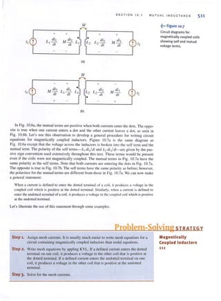 SECTION 10. 1 MU TU AL I NDUCTANCE 511
M
,--..
+ + + +
L dil M di2 • • L di2 M dil
I {j( dl 2{j( dl i2
(a)
+ +
I I
M di2 L dil
• L di2 M dil
LI
dl I {j( 2{j( dl
•
+ +
(b)
In Fig. 10.6a, the mutual terms are positive when both currents cnter the dots. The oppo-
site is true when one current enters a dot and the other current leaves a dot, as seen in
Fig. IO.6b. Let's use this observation to develop a general procedure for writing circuit
equations for magnetically coupled inductors. Figure 10.7a is the same diagram as
Fig. 1O.6a except that the voltage across the inductors is broken into the self term and the
mUlual term. The polarity of the self terms-L, di ,/ dl and L, di,/dl-are given by the pas-
sive sign convention used extensively throughout this text. These terms would be present
even if the coils were not magnetically coupled. The mutual terms in Fig. 10.7a have the
same polarity as the self terms. Note that both currents are entering the dOls in Fig. 10.7a.
The opposite is true in Fig. 1D.7b. The self terms have the samc polarity as before; howevcr,
the polarities for the mUlualterms are different frol1llhose ill Fig. 10.7a. We can now make
a general statement:
When a current is defined to enter the dOlled terminal of 3 coil, it produces a voltage in the
coupled coil which is positive at the dotted terminal. Simibrly. when a current is defined to
enter the undottcd terminal of a coil. it produces a voltage in the coupled coil which is positive
at the undol(cd terminal.
Let's illustrate the use of this statement through some examples.
~... Figure 10.7
Circuit diagrams for
magnetically coupled coils
showing self and mutual
voltage terms.
Problem-Solving STRATEGY
Step 1. Assign mesh currents. It is usually much easier to write mesh equations for a
circuit containing magnetically coupled inductors than nodal equations.
Step 2. Write mesh equations by appliog KVL. If a defined current enters the dotted
terminal on one coil, it produces a voltage in the other coil that is positive at
the dotted tenni nal. If a defined current enters the undotted terminal on one
coil, it produces a voltage in the other coil that is positive at the undoned
terminal.
Step 3. Solve for the mesh currents.
Magnetically
Coupled Inductors
<<<
 