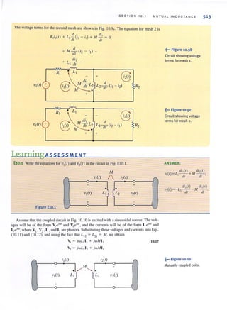 SECTION 1 0. 1 M U TU AL ' NDU C TAN C E
The vohage terms for the second mesh are shown in Fig. IO.9c. The equation for mesh 2 is
R . ( ) d ( ) di ,
2'2 1 + ~ dl ;2 - il + M -;;; = 0
+ M :1 (i2 - i l) -
dil
+ L - -
I dl
~
R' ~ @+
M di l
VI(I) +
8 M dl L:
Lzd C .) R2- II - 12
dl
+
~
R, ~ @M di l
VI(I) + L de·)
8 M dl
L
; 2([{ '2 - 'I R2
+ +
LearningAss ESS MEN T
El0.l Write the equations for VI (I) and v2( I) in the circuit in Fig. E10.1.
Figure El0.l J
Assume that the coupled circuit in Fig. 10.1 0 is excited with a sinusoidal source. The volt-
ages will be of the form Vleiwl
and V2ej w
" and the currents will be of the form l lei"l/ and
I2e"w" where V" V2• I" and 12 are phasors. Substituting these vohages and currents into Eqs.
(10.1 1) and (10.12), and using the fact that LI2 = L,I = M, we obtain
V I = jwL ,I I + jwM I2
V2 = jwL2 12 + jwMI I
10.17
~••• Figure 10.9b
Circuit showing voltage
terms for mesh 1.
~••• Figure 10.9c
Circuit showing voltage
terms for mesh 2.
ANSWER:
di,(I) di,(I)
·V(I)= L - - + M- -·
I I dl dt '
di,(r) di,(I)
v,(t)= -i,, - - - M - -.
- - dt dl
~••• Figure 10.10
Mutually coupled coils.
 
