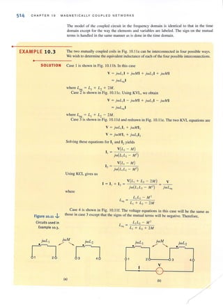 •
514 CHAPTER 10 MAGN ETI CALLY COUPLED NETWORK S
EXAMPLE 10.3
•
The model of (he coupled circuit in the frequency domain is identical to that in the time
domain except for the way the clements and variables are labeled. The sign on the mutual
terms is handled in the same manner as is done in the time domain.
The two mutually coupled coils in Fig. 1O. ll a can be interconnected in four possible ways.
We wish to determine the equivalent inductance of each of the four possible interconnections.
SOLUTION Case I is shown in Fig. 10.llb. In this case
V = jwL,I + jwM I + jwL, [ + jwM I
= jwLcq l
where L,q = L, + L2 + 2M.
Case 2 is shown in Fig. 10.lle. Using KVL, we obtain
V = jwL ,1 - jwM I + jwL, [ - jwM[
= jwLeql
where L,q = L, + L2 - 2M.
Case 3 is shown in Fig. 10.l ld and redrawn in Fig. 10.lle. The two KYL equations are
V = jwL, [, + jwM[,
V = jwMII + jwL2I 2
Solving these equations for I, and I, yields
Using KCL gives us
where
V(L, - M)
I I =
jw(L,L, - M' )
V(L, - M)[ , = _c-'--'--_-'-_
- jw(L,L, - M')
, = " + [, =
V(L, + L, - 2M )
jw(L,L, - M' )
L]L2 - M2
L, + L, - 2M
V
jwL"'l
Case 4 is shown in Fig. 10. 11 f. The voltage equations in this case will be the same as
Figure 10.11.J.. those in case 3 except that the signs of the mutual terms will be negative. Therefore,
Circuits used in
Example 10.3.
(aj
LL2 - M2
L, + L, + 2M
"
jwM jwL2
./' '-.. _,!.,"rrn")
26----0 3 4
, V
L-------~+ -r_------~
(bj
/
/
 