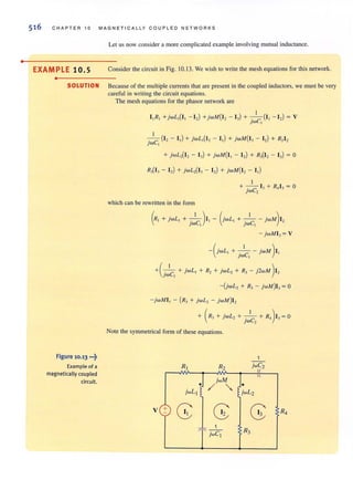 •
516 CHAP TER 10 MAGNETICALLY COUPLED N ET WORKS
Let us now consider a more complicated example involving mutual inductance.
EXAMPLE 10.5 Consider the circuit in Fig. 10.13. We wish to write the mesh equations for this network.
•
SOLUTION Because of the multiple currents thai are present in the coupled inductors, we must be very
careful in writing (he circuit equations.
Figure 10.13 •••~
Example of a
magnetically coupled
circuit.
The mesh equations for the phasor network are
I
I,R, +jwL,(I, - I,) +jwM(I, - I,) + -.-(1, - I,) = V
jWel
I
-,-----c (I, - I,) + jwL,(I, - I,) + jwM(I, - I,) + R,I,
lW ,
+ jwL,(I, - I,) + jwM(I, - I,) + R,(I, - I,) = a
R,(I, - I,) + jwL,(I, - I,) + jwM(I, - I,)
which can be rewritten in the form
I
+ -.- 1, + R,I, = a
jwC2
(R, + jwL, + _._1_)1, - (jWL, + -.-1- - jWM) I,
lWC, lWC,
- jwMI, = V
-(jWL , + j~C, - jwM )1,
+C~c, + jwL, + R,+ jwL, + R,- j2wM )1,
-(jwL, + R, - jwM)I, = a
- jwMI , - (R, + jwL, - jwM)I,
+ (R'+ jwL, + -.-1- + R,)I, =O
jwC2
Note the symmetrical form of these equations.
II
jwM I 1
/ "' ~.!jwL2
 