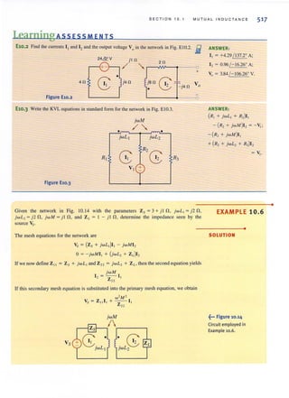 SE CTIO N 10 . 1 MUT U A L I N D UCTANC E 517
Learning Ass ES S MEN IS
E10.2 Find the currents I t and 1, and the output voltage V0 in the network in Fig. E I0.2. iii
24& V
40
jt 0 2 0
/
'..J
0
+
•
G>j4 0 je O
"'--j40 Vo
1.
Figure E10.2
£10.3 Write the KYL equations in standard form for the network in Fig. EI0.3.
jwM
/'..• •
jwLJ jwL2
Rl
8 R 2 G12 R3
VI
Figure E10.3
Given the network in Fig. 10.14 with the parameters Zs = 3 + j l n, jw L , = j 2 n,
jw L, = j2 n, jw M = j l n, and Z L = I - j l n, determine the impedance seen by the
source Vs.
The mesh equations for the network are
Vs = (Zs + j wL,)I, - j wMI,
o= - jwMI , + (jwL, + ZJI,
lf we now define Z,' = Zs + jwL , and Z" = j wL, + Z L, then the second equation yields
jwM
I , = -Z I,
22
If this secondary mesh equation is substituted into the primary mesh equation, we obtain
Vs
ANSWER:
I , = +4.29 / 137.2° A;
I, = 0.96 /- 16.26° A;
Vo = 3.84 /- 106.26° Y.
ANSWER:
(R, + jwL, + R,)I,
- (R, + jwM)I, = -V,:
-(R, + jwM)I ,
+ (R, + jwL, + R»)I,
EXAMPLE 10.6
•
SOLUTION
~... Figure 10.14
Circuit employed in
Example 10.6.
•
 