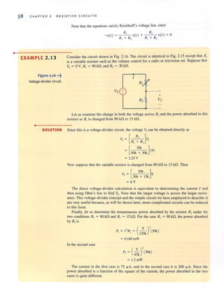 •
38 CHAPTER 2 RESISTIVE C I RCUITS
EXAMPLE 2.13
Figure 2.16 •••~
Voltage-divider circuit.
•
NOle Ihat the equations satisfy Kirchhoff's voltage law, since
Consider the circuit shown in Fig. 2.16. The circuit is identical to Fig. 2.15 except that R1
is a variable resistor such as the volume control for a radio or television set. Suppose that
Vs = 9 V, R, = 9Okfl, and R, = 3Okfl.
/
R
Vs + 0
+
R2 V2
Let us examine the change in both the voltage across R2and the power absorbed in this
resistor as R, is changed from 90 kfl to 15 kfl.
SOLUTION Since this is a voltage-divider circuit, the voltage V, can be obtained directly as
V,= [R, :'R}S
[90k3~Ok](9)
= 2.25 V
Now suppose that the variable resistor is changed from 90 kfl to 15 kfl. Then
V, = [30k3~kI5k]9
=6V
The direct voltage-divider calculation is equivalent to determining the current I and
then using Ohm's law to find 11,. Note that the larger voltage is across the larger resist-
ance. This voltage-divider concept and the simple circuit we have employed to describe it
are very useful because, as will be shown later, more complicated circuits can be reduced
to this form.
Finally, let us determine the instantaneous power absorbed by the resistor R2under the
two conditions R, = 90 kfl and R, = 15 kfl. For the case R, = 90 kfl, the power absorbed
by R, is
( 9 )'P, = I ' R, = 120k (30k)
= O.169mW
In the second case
P, = (4~J'(30k)
= 1.2 mW
The current in the first case is 75 fl.A, and in the second case it is 200 fl.A. Since the
power absorbed is a function of the square of the current, the power absorbed in the two
cases is quite different.
 