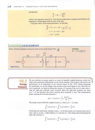 518 CHAP TER 10 MAGN ET1 CA LLY CO U PLED NETWORKS
and therefore
which is the impedance seen by Vs. Note that the mutual term is squared, and therefore the
impedance is independent of the location of the dots.
Using the values of the circuit parameters, we find that
Vs = (3 + '1 + '2) + 1
I, J J j2 + 1 - j l
= 3 + j3 + 0.5 - jO.5
= 3.5 + j2.5 fl
LearningAss ESSM ENT
E10.4 Find the impedance seen by the source in the circuit in Fig. E 10.4. ~ ANSWER:
Z s = 2.25 / 20.9° fl.
j l n
r---vw--- -If--,./...---Iw--......-----,l
! j2n ,,, - j2n U,n
2n - jl n 2n
120&V
Figure E10.4
10.2
Energy
Analysis
j2n
t . f
We now perform an energy analysis on a pair of mutually coupled inductors, which will
yield some interesti ng relationships for the circuit elements. Our analysis will involve the
performance of an experiment on the network shown in Fig. 10.15. Before beginning
the experiment, we set all voltages and currents in the circuit equal to zero. Once the cir-
cuit is quiescent, we begin by letting the current ;1 (/ ) increase from zero (0 some value I I
with the right-side terminals open circuited. Since the right-side terminals are open,
;2(/) ;:::: 0, and therefore the power entering these terminals is zero. The instantaneous
power entering the left-side terminals is
[
eli,(t) ]
pet) = v,(t)i,(t) = L,-- i,(I)
ell
The energy stored withi n the coupled circuit al l, when i, (I) = I , is then
1', 1" Iv, (I )i, (I) dl = L,i,(I) di,(I ) = - L,/;
0 0 2
Continui ng our experiment, starting at time 11 ' we let the current ;2(1) increase from zero to
some value 12 at time 12 while holding ;1 (1) constant at I I. The energy delivered through the
right-side terminals is
1', 1t.v,(I)i,(I ) dl = L,i,(I) di,(I )
• 0
 