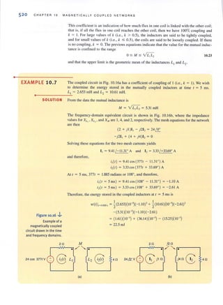 o
520 CHAPT E R 10 M AGNE TI CAL LY COUPLED N ETWOR K S
EXAM PLE 10.7
This coefficient is an indication of how much flux in one coil is linked with lhe other coil;
that is, if all the fl ux in one coil reaches the other coil, then we have 100% coupling and
k = 1. For large values of k (i .e. , k > 0.5), the inductors are said to be tightly coupled,
and for small values of k (i.e., k :5 0.5), the coils are said to be loosely coupled. If there
is no coupling, k = O. The previolls equations indicate that the value for Ihe mutual induc·
lance is confined to the range
O :s M :s Y L1L2 10.23
and that the upper limit is the geometric mean of the inductances L, and L2
.
The coupled circuit in Fig. 1O.16a has a coefficient of coupling of I (i.e., k = I). We wish
to determine the energy stored in the mutually coupled inductors at time t = 5 ms.
•
_ ____ __L~l = 2.653 mH and Lz = 10.61 mHo
o
SOLUTION From the data the mutual inductance is
Figure 10.16 .J..
Example of a
magnetically coupled
circuit drawn in the time
and frequency domains.
24 cos 377t V
M = ~= 5.3I mH
The frequency-domain equivalent circuit is shown in Fig. IO.16b, where the impedance
values for XLI' XI_) , and XM are 1, 4, and 2, respectively. The mesh equations for the network
are then
(2 + j l)I , - j2I, = 24 f.!L
- j 2I , + (4 + j4)I, = 0
Solving these equations for the two mesh currents yields
I . = 9.41(- 11.31' A and I, = 3.33(+33.69' A
and therefore,
i. (t) = 9.41cos (377t - 11.3 1' ) A
i, (t ) = 3.33 cos (377t + 33.69' ) A
At t = 5 ms, 377t = 1.885 radians or 108' , and therefore,
i.(t = 5 ms) = 9.41cos (108' - 11.31' ) = - 1.l0 A
i,(t = 5 ms) = 3.33 cos (108' + 33.69' ) = - 2.61 A
Therefore, the energy stored in the coupled inductors at t = 5 ms is
(a)
I I
w(t)I" o,)(" , = 2' (2.653)(1O-3)(- 1.l0)' + 2' (10.61)(10-3)(- 2.61)'
-(5.31)(10-3)(- 1.10)(- 2.61 )
= (1.61)(10-3
) + (36.14)(10-3) - (15.25)(10-3)
= 22.5 mJ
4!l
(b)
4!l
 