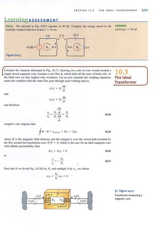SECTION 1 0 . 3 THE IDEAL TRAN S F O R M ER
Learning Ass ESS MEN T
E10.5 The network in Fig. ElO.S operates at 60 Hz. Compute the energy stored in the ANSWER :
mutually coupled inductors at time t = 10 ms. w( lO ms) = 39 ml.
2 fl - j2fl
12QQ:: V j2fl G 2fl
•
Figure E10.5
Consider the situation illustrated in Fig. 10.17, showing two coils of wire wound around a
single closed magnetic core. Assume a core flux <P. which links all the (Urns of both coils. In
the ideal case we also neglect wire resistance. Let us now examine the coupling equations
under the condition that the same flux goes through each winding and so,
and
and therefore,
Ampere's law requires that
dcJ>
V,(t) = N, -
dt
dcJ>
v,(t) = N, -
dt
dcJ>
~ = NI !!!.-. = NI
V2 N2 d<p N 2
dt
10.24
10.25
where H is the magnetic field intensity and the integral is over the closed path traveled by
the flux around the transformercore. If H = 0, which is the case for an ideal magnetic core
with infinite permeability, then
or
NOle lhal if we divide Eq. (10.26) by N , and multiply it by v, , we obtain
/
l
""
N2 E + v2(r)
10.26
10.27
10.3
The Ideal
Transformer
~... Figure 10.17
Transformeremploying a
magnetic core.
521
 