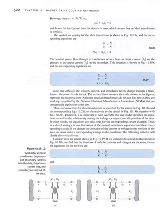 522 CHAPTER 10 MAGNETICALLY COUPLED NETWORKS
Figure 10.18 .j..
Symbol for an ideal
transformer: (a) prima ry
and secondary currents
into the dots; (b) pri mary
current into, and
secondary current out of,
the dots.
and hence the total power into the device is zero, which means that an ideal transformer
is lossless.
The symbol we employ for the ideal transformer is showll in Fig. I0. 18a, and the corre-
sponding equalions are
10.28
The normal power flow through a transformer occurs from an input currcnt (iI) on the
primary (0 an ompul current (;2) on the secondary. This situation is shown in Fig. 1O. ISb,
and the corresponding equHtions arc
VI NI
'Vz Nz 10.29
Nli] = Nziz
Note that although the voirage, current, and impedance levels change through a (rans-
fonner, the power levels do not. The venical lines between the coils. shown in the figures,
represent the magnetic core. Although practical transformers do not use dots per se, they use
markings specified by the National Electrical Manufacturers Association (NEMA) that are
conceptuall y equi valent 10 the dots.
Thus. our model for the ideal transformer is specified by the circuit in Fig. 10. 18a and
the corresponding Eq. ( 10.28), or alternatively by the circuit in Fig. I0. 18b, toget her with
Eq. ( 10.29). Therefore, it is important to note carefully that our model specifies the equa-
tions as well as the relationship among the voilages, currents, and the position of the dots.
In other words, the eq uations are valid only for the corresponding circuit diagram. Thus,
in a di rect analogy to our discussion of the mutual inductance equations and their corre-
sponding circuit, if we change the direction of the current or voltage or the position of the
dots, we must make a corresponding change in the equations. The following material will
clarify this critical issue.
Consider now the circuit shown in Fig. 10. 19. If we compare th is circui t to that shown in
Fig. 1a. ISb, we f'ind that the direction of both the currents and voltages are the same. Hence
the equations for the network are
and
,.:--- 0----1"
Nt :Nz
it
.lllJ.
" --0--_---,
+ ' 2 +
'V t V2
r...../ Ideal tdeat
(a) (b)
 