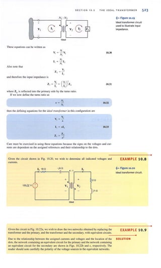 SECTION 10.3 THE IDEAL TRAN S FORMER 52 3
These equations can be written as
Also note that
and therefore the input impedance is
N,
V, =- V,
N2 ~
N,
I I = N~ I 2
V, (N,),Z, = - = - Z L
I I N2
where ZL is retlected into the primary side by the turns ratio.
If we now define the turns ratio as
N,
1/ = --=-
N,
then the defining equations for the ideal rram!ormer in this configuration are
V,
V, = -
/I
10.30
10.31
10.32
10.33
Care must be exercised in using these equations because the signs on the voltages and cur-
rents are dependent on the assigned references and their relationship to the dots.
Given the circuit shown in Fig. 10.20, we wish to determine all indicated voltages and
currents.
I 180 - j40 I
,..:.1""""1'-____,11'1',---,4 :1,..__2,,---,
"
+ + 20
120&V +
Ideal
Given the circuit in Fig. 10.22a, we wish to draw the two networks obtained by replacing the
transformer and the primary, and the transfonner and the secondary, with equivalent circuits.
~••• Figure 10.19
Ideal transformer circuit
used to illustrate input
impedance.
EXAMPLE 10.8
~... Figure 10.20
Ideal transformer circuit.
EXAMPLE 10.9
•
Due to the relationship between the assigned currents and voilages and the location of the SOLUTION
dots, the network containing an equivalent circuit for the primary and the network containing
an equivalent circuit for the secondary are shown in Figs. lO.22b and c, respectively. The
reader should note carefully the polarity of the voltage sources in the equivalent networks.
•
•
 