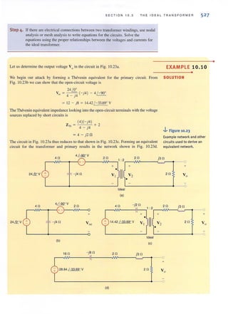 SECTION 10.3 T H E 1DEAL TRA N SFORMER
Step 4. If lhere are electrical connections between two transfomler windings, use nodal
analysis or mesh analysis to write equations for the circuits. Solve the
equations using the proper relationships between the voltages and currents for
the ideal transformer.
52 7
Let us determine the output voltage V0 in the circuit in Fig. 10.23a. EXAMPLE 10. 10
We begin our auack by forming a Thevenin equivalent for the primary circuit. From SOLUTION
Fig. 1O.23b we can show that the open-circuit vohage is
24~ . 0
Voc = 4 _ j4 (-j4) - 4 /-90
= 12 - j8 = 14.42 / -33.690
V
The Thevenin equivalent impedance looking into the open-circuit terminals with the voltage
sources replaced by short circuits is
Z = (4)(-j4) + 2
Th 4 - j4
..J.. Figure 10.23
•
= 4 - j2 n
The circuit in Fig. 10.23a thus reduces to that shown in Fig. 10.23c. Forming an equivalent
circuit for the transformer and primary results in the network shown in Fig. lO.23d.
Example network and other
circuits used to derive an
equivalent network.
24& V
40
4~V
+-
24& V - j40
4~O V
r-~~~-1.+ -r--NV-~
40 20
+
- j40
(b)
160 - jBO
2B.84~V
20
+
•
V t
1 : 2
II
J +
Ideal
(a)
•
V2
20 j30
. A --0~
+
20 Vo
--0
4 0 -j2 0 2 0 j3 0
r--./W'----I~-_,1 :2r--./W'--~~.~r----1---0
+ . J + +
14.42~V VI II V2 20
•
Ideal
(e)
20 j30
+
20
L----------------------------------~--_o
(d)
•
 