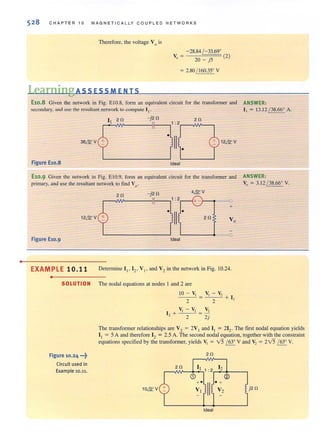 •
528 CHAPTER 10 MAGN ETI CAL LY CO UPLED NETWORKS
Therefore, the voltage V0 is
-28.84 / -33.69'
V,~ 20-j5 (2)
~ 2.80 / 160.35' V
LearningAss ESS MEN IS
E10.8 Given the network in Fig. EtO.S, fonn an equivalent circuit for the transfonner and ANSWER:
secondary, and lise the resuhant network to compute I" I( = 13.12 / 38.66° A.
1 2 n -j2n 2 n
~~I ~~______-;I__--,1 :2r-~NV~-,
36&,V • II
•
12&' V
Figure El0.8 Ideal
El0.9 Given the network in Fig. EIO.9. [ann an equivalent circuit for the transformer and
primary. and use the resultant network to find Vo'
ANSWER:
V, ~ 3.12 / 38.66' V.
2n -j2n 4&'V
1: 2 ---0
+
•
II
•
12&' V 2n Vo
---0
Figure El0.9 Ideal
EXAMPLE 10.11 Determine Ii' 12 , Vi' and V2 in the network in Fig. 10.24.
•
SOLUTION The nodal equations at nodes I and 2 are
Figure 10.24 .••~
Circuit used in
Example 10.11.
10 - V,
2
V, - V,
] 2 + 2
V, - V,
--'-__..0' + 1
V,
2j
2 '
The transformer relationships are V2 ~ 2V I and I, ~ 212 , The first nodal equation yields
I, ~ 5 A and therefore 12 ~ 2.5 A. The second nodal equation, together with the constraint
equations specified by the transfonner, yields V, ~ V5 / 63' V and V, ~ 2V5 / 63' V.
2n
10&'V j2 n
 