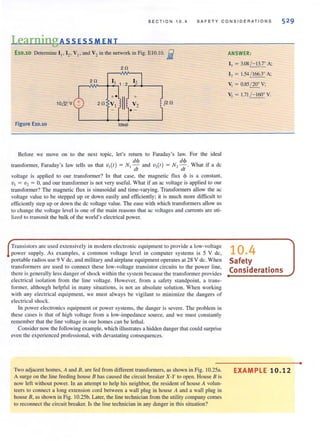 SECT ION 10.4 SAFE T Y CONSIDERATIONS
Learning Ass ESS MEN T
E10.l0 Detemline II' ~ ' VI' and V2 in the network in Fig. ElO.tO. i
20
20 11 1: 2 12
+.
II
+
10& v 20 VI V2
j20
.-
Figure E10.10 Ideal
Before we move on to the next topic, let's return to Faraday's law. For the ideal
dm d~
transformer, Faraday's law lells us that 'V,(I) = N, dr and 'V,(,) = N' J;' What if a dc
voltage is applied to our transformer? in that case, the magnetic flux cf> is a constant,
VI = V2 = 0, and our transformer is not very useful. What if an ac voltage is applied to our
transformer? The magnetic flux is sinusoidal and time-varying. Transformers allow the ac
voltage value to be stepped up or down easily and efficiently; it is much more difficult to
efficiently step up or down the dc voltage value. The ease with which transformers allow us
to change the voltage level is one of the main reasons that ac voltages and currents are uti-
lized 10 Iransmil the bulk of the world's electrical power.
Transistors are lIsed extensively in modern electronic equipment to provide a low-voltage
power supply. As examples, a common voltage level in computer systems is 5 V dc,
portable radios use 9 V dc, and military and airplane equipment operates at 28 V dc. When
transformers are llsed to connect these low-voltage transistor circuits to the power line,
there is generally less danger of shock within the system because the transformer provides
electrical isolation from the line voltage. However, from a safety standpoint, a trans·
former, although helpful in many situations, is not an absolute solution. When working
with any electrical equipment, we must always be vigilant to minimize the dangers of
eleclrical shock.
In power electronics equipment or power systems, the danger is severe. The problem in
these cases is thal of high voltage from a low-impedance source, and we must constantly
remember that the line voltage in our homes can be lethal.
Consider now the following example, which illustrates a hidden danger that could surprise
even the experienced professional, with devastating consequences.
Two adjacent homes, A and B, are fed from different transfonners, as shown in Fig. 1O.25a.
A surge on the line feeding house B has caused the circuit breaker X-Y to open. House B is
now left without power. tn an attempt to help hjs neighbor, the resident of house A volun-
teers to connect a long extension cord between a wall plug in house A and a wall plug in
house B, as shown in Fig. 10.25b. Laler, the line technician from the utility company comes
to reconnect the circuit breaker. Is the line technician in any danger in this situation?
ANSWER:
I , = 3.08/ - 13.7· A;
I, = 1.54 / 166.3· A:
V, = 0.85 / 20· V;
V, = 1.71 /- lfIJ· V.
10.4
Safety
Considerations
EXAMPLE 10.12
•
 
