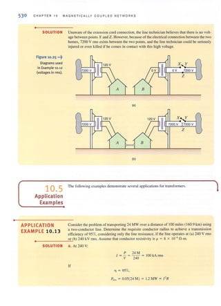•
530 CHAP TER 1 0 MAGNET I CA L L Y COUPLED NETW O RKS
•
SOLUTION Unaware of the extension cord connection, the line technician believesthat there isno volt-
age between points X and Z. However, because of the electrical connection between the two
homes, 7200 V nTIS exists between the two points, and the line technician could be seriously
injured or even ki lled if he comes in contact with this hjgh voltage.
Figure 10.25 ...~
Diagrams used
in Example 10.12
(voltages in rms).
10.5
Application
Examples
APPLICATION
EXAMPLE 10.13
II
120 V
II
X Y
7200 V OV 7200 V
Z
(a)
7200 V II
(b)
The following examples demonstrate several applications for transformers.
Considerthe problem of transporting 24 MWover a distance of 100 miles (160.9 km) using
a two-conductor Hne. Detennine the requisite conductor radius to achieve a transmission
efficiency of 95%, considering only the line resistance, if the line operates at <a) 240 V rms
..
_______-'o"'r"'(b) 240 kV rms. Assume that conductor resistivity is p = 8 X 10-8
nom.
•
SOLUTION a. At 240 V:
P 24M
1 = - = -- = 100 kA rms
V 240
If
T] = 95%,
1,,, = 0.05(24 M) = 1.2 MW = I' R
 