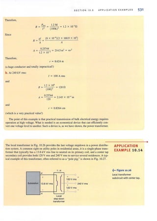 SECTION 10.5 APPLICATION EXAMPLES 531
Therefore,
Since
Ploss
R =-=
/ '
1.2 M = 1.2 X IO-' n
( lOOk)'
pi (8 X 10-8)(2 X 160.9 X 10' )
R = - =
Therefore,
A A
A = 0.25744 = 214.5 m' = 'ITr'
1.2 X 10 '
r = 8.624 m
(a huge conductor and totally impractical!)
b. At 240 kY rrns:
and
R=
/ = 100 A nns
1.2 X la'
(100)'
120n
0.25744
A = = 2.145 X 10-4 m
120
and
r = 0.8264 em
(which is a very practical value !)
The point of this example is that practical transmission of bulk electrical energy requires
operation at high voltage. What is needed is an economical device that can efficiently con-
vert one vohage level to another. Such a device is, as we have shown, the power transformer.
The local transformer in Fig. 10.26 provides the last voltage stepdown in a power distribu·
tion system. A common sight on utility poles in residential areas, it is a single-phase trans-
former that typically has a 13.8-kY rms line to neutral on its primary coil, and a center tap
secondary coil provides both 120 Y rms and 240 Y rrns to service several residences. A typo
ical example of this transformer, often referred to as a "pole pig," is shown in Fig. 10.27.
a
+
Substation 13.8 kV rms
-
n
t . n
l tLocal
step-down
transformer
+ +
120 V rms
-
0
+
240 V rms
120 V rms
-
0
APPLICATION
EXAMPLE 10.14
~••• Figure 10.26
Local transformer
subcircuit with center tap.
•
 