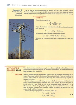 •
53 2 CHAPTER 10 MAGN E TICALLY COUPLED N ET WORKS
Figure 10.27 ..i...
A residential utility
transformer.
(iStockphoto)
APPLICATION
EXAMPLE 10.15
•
Let us find the turns ratio necessary to produce the 240·V rms secondary voltage.
Assuming that the transfonner provides 200·A nns service to each of 10 houses, let us deter·
mine the minimum power rating for the transfonner and the maximum current in the primary.
•
SOLUTION
The turns ratio is given by
V, 240 1
,,= -=---=--
V, 13,800 57.5
If IHis the maximum current per household, then the maximum pri-
mary current is
I, = Ill, = 11(1011/) = 34.78 Arms
The maximum power delivered to the primary is then
S, = V, I, = ( 13,800)(34.78) = 480kVA.
Therefore, the transformer must have a power rating of at least 480
kVA.
Your electric toothbrush sits innocuously in its cradle overnight. Even though there are no
direct electrical connections between the cradle and the toothbrush, the internal batteries are
being recharged. How can this be?
SOLUTION Mutually coupled inductors is the answer! One coil is in the cradle and energized by an ac
source. The second coil is in the bottom of the toothbrush itself. When the toothbrush is
mounted in the cradle, the two coils are physically close and thus mutually coupled, as
shown in Fig. 10.28.
Let's investigate a reasonable design for these coils. First, we assume thal the coils are
poorly coupled with a coupling coefficient of k = 0.25. Second, the coil in the cradle is
driven at 120£2: V rIllS. Third, the coil in the toothbrush should generate 61.2:.. V at
100 mA nns in order to charge the battery. To keep the power "relatively" low, we will
limit the primary current to only 0.5 A nns. Finally, to simplify our analysis, we will
assume that 11and 12are in phase.
First we develop loop equations for OUf circuit, which are
VI = jwL ,I ] - jwMI 2
10.34
v, = jwMI , - jwL, I ,
 