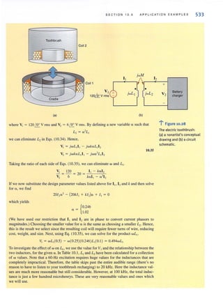 SECTION 10.5 APPLICATION EXAMP L ES 533
Toothbrush
(al
Coil 2
VI
120~V rms
J.jwL2
(b)
where VI = 120I!!... V nTIS and Vz = 61!!... V rms. By defining a new variable a such that
L-z = a 2
L
we can eliminale L, in Eqs. (10.34). Hence,
V, = jwL, I, - jwkaL, I ,
V2 = jwkaL] I] - jwa?L]lz
Taking the ratio of each side of Eqs. (10.35), we can eliminate wand L,.
V, 120 I, - kal ,
- = - = 20 = -
V2 6 kal ] - a 2
12
10.35
if we now substitute the design parameter values listed above for 1]. 12and k and then solve
for "', we find
which yields
201,,,,' - (20k/ , + kI,)a + I, = °
a = {0.246
1.02
(We have used our restriction that I] and 12 are in phase to convert current phasors to
magnilUdes.) Choosing the smaller value for ", is the same as choosing a smaller L,. Hence,
this is the result we select since the resulting coil will require fewer turns of wire, reducing
cost, weight, and size. Next, using Eg. (10.35), we can solve for the product wL,.
V, = wL, (0.5) - w(O.25)(0.246)L,(O. I) = 0.494wL,
To investigate the effectof w on LI • we use the value for VIand the relationship between the
two inductors, for the given a .1n Table 10.1 , L, and L, have been calculated for a collection
of w values. Note that a 60-Hz excitation requires huge values for the inductances that are
completely impractical. Therefore, the table skips past the entire audible range (there's no
reason to have to listen to your toothbrush recharging) to 20 kHz. Here the inductance val-
ues are much more reasonable but still considerable. However, at 100 kHz, the total induc-
tance is just a few hundred microhenrys. These are very reasonable values and ones which
we will use.
12
+
Banery
V2 charger
-
..:-.
: Figure 10.28
The electric toothbrush:
(a) a nonartist's conceptual
drawing and (b) a circuit
schematic.
 