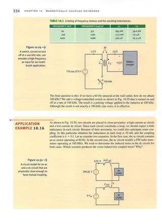 •
534 CHAPTER 10 MAGNETICALLY C OUPL ED NETWORKS
Figure 10.29 _H)
A switch, turned on and
off at a 100·kHz rate, can
emulate a high·frequency
ac input for our tooth-
brush application.
APPLICATION
EXAMPLE 10.16
Figure 10.30 •••~
Acircuit model for an ac
and a de circuit that are
physically close enough to
have mutual coupling.
TABLE 10.1 Alisting of frequency choices and the resulting inductances.
FREQUENCY (Hz)
60
zok
look
FREQUENCY (rad / s)
377
126k
628k
M
---693 mH
2.01 mH
416 "H
39.0 mH
117 ~H
23.4 "H
i,(r) / i2(r)
,------,
+
•
! ~ V2(r) Battery
charger
-
170 cos 377t V +
100 kHz
The final question is this: if we have a 60·Hz sinusoid at the wall outlet, how do we obtain
100 kHz? We add a voltage·controlled switch as shown in Fig. 10.29 that is turned on and
off at a rate of 100 kHz. The result is a pulsing voltage applied to the inductor at 100 kHz.
Although the result is not exactly a 100-kHz sine wave, it is effective.
As shown in Fig. 10.30, two circuits are placed in close proximity: a high-current ac circuit
and a low-current de circuit. Since each circuit constitutes a loop. we should expect a little
inductance in each circuit. Because of their proximity, we could also anticipate some cou-
pling. [n this particular situation the inductance in each loop is 10 nH, and the coupling
coefficient is k = 0.1. Let us consider two scenarios. In the first case, the ac circuit contains
an ac motor operating at 60 Hz. In the second case, the ac circuit models a FM radio trans-
miner operating at 100 MHz. We wish to determine the induced noise in the de circuit for
both cases. Which scenario produces the worst inductively coupled noise? Why?
340& V
L
DC
k
•
 