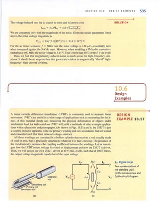 S E CTION 10.6 D ES I GN E XAM PL ES 535
The voltage induced into the dc circuit is noise and is known to be
Vnoise = j wMIAC = jwkVLAcLrx;IAc
We are concerned only with the magnitude of the noise. Given the model parameters listed
above, the noise voltage magnitude is
v"O;~ = 2,,/(0.1 )(10-')(5) = 3.14 X 10-'/ V
For the ac motor scenario, / = 60 Hz and the noise voltage is 1.88 fJ.V---essentially zero
when compared against the 5-V dc input. However, when modeling a FM radio transmitter
operating at 100 MHz the noise voltage is 3.14 V. That's more than 60% of the 5-V de level!
Thus, we lind that magnetically-induced noise is much worse for high-frequency situ-
alions. It should be no surprise then that great care is taken to magnetically "shield" high-
frequency-high-current circuitry.
A linear variable differential transformer (LVDT), is commonly used to measure linear
movement. LVDTs are useful in a wide range of applications such as measuring the thick-
ness of thin material sheets and measuring the physical deformation of objects under
mechanical load. (A Web search on LVDT will yield a multitude of other example applica-
tions with explanations and photographs.) As shown in Figs. I0.3 1a and b, the LVDT is just
a coupled inductor apparatus with one primary winding and two secondaries that are wound
and connected such that their induced voltages subtract.
All three windings are contained in a hollow cylinder thm receives a rod, usually made
of steel or iron, thal is physically attached to whatever it is that's moving. The presence of
the rod drastically increases the coupling coefficient between the windings. Let us investi-
gate how the LVDT output voltage is related to displacement and how the LVDT is driven.
Then, we will design our own LVDT, driven at 10 V rms, 2 kHz, such that at 100% travel,
the output voltage magnitude equals that of the input voltage.
Jp M l2 IS
1 . +
Ls
•
~Vin + Lp Vo
Ls
V·M l3
v~;;;;~~~:;secOndary coil
;. Primary coil
Secondary coil
(a) (b)
SOLUTION
10.6
Design
Examples
•
DESIGN
EXAMPLE 10.17
~••• figure 10.31
Two representations of
the standard lVDT:
(a) the cutaway view and
(b) the circuit diagram.
•
 