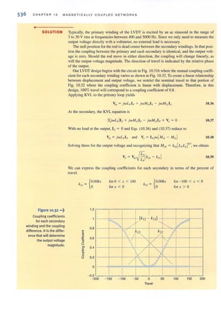 536 C HAPTE R 1 0 MAG NET ICA LL Y COU PLE D NET WORKS
•
SOLUTION Typically, the primary winding of the LVDT is excited by an ac sinusoid in the range of
3 to 30 V rms at frequencies between 400 and 5000 Hz. Since we only need to measure the
output voltage directly with a voltmeter, no external load is necessary.
Figure 10.32 "'~
Coupling coefficients
for each secondary
winding and the coupling
difference. It is the differ·
ence that witl determine
the output voltage
magnitude.
The null position forthe rod is deadcenter between the secondary windings. In that posi-
tion the coupling between the primary and each secondary is identical, and the output volt-
age is zero. Should the rod move in either direction, the coupling will change linearly, as
will the output voltage magnitude. The direction of travel is indicated by the relative phase
of the output.
Our LVDT design begins with the circuit in Fig. IOJ Ib where the mutual coupling coeffi-
cient for each secondary winding varies as shown in Fig. 10.32. To create a bnearrelationship
between displacement and output voltage, we restrict the nominal travel to that portion of
Fig. 10.32 where the coupling coefficient is linear with displacement. Therefore, in this
design, 100% travel will correspond to a coupling coefficient of 0.8.
Applying KVL to the primary loop yields
10.36
At the secondary, the KVL equation is
2(jwLs)l s + jwMl3 l 1' - jwMl2 l p + Vo = a 10.37
With no load at the output, Is = aand Eqs. (10.36) and (1 0.37) reduce to
10.38
Solving these for the output voltage and recognizing that MIX = k1x[L/'Ls]0.5, we obtain
10.39
We can express the coupling coefficienLS for each secondary in terms of the percent of
travel.
{
Oo·oosxk 12 =
t .2
0.8
C
.!!!
g
" 0.6
"0
0
0> 0.4oS
C.
~
0
0.20
0
- 0.2 . .
fora < x < 100
for x < a kl) =
I
{
o.oosx
a
[k t2 - kI3J
~ /
V "
~
for - lOa < x < a
for x > a
V
1 I k I3"
k
/ 2 I
 "< /
/ ) i1"
/ , J .~
.. , .. , , ,
- 200 - 150 - 100 - 50 o
Travel
50 100 150 200
 