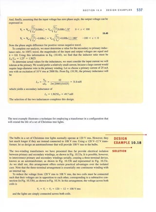 SECTION 10.6 DE S IGN EXAM P LES 537
And, finally. assuming that the input voltage has zero phase angle, the output voltage can be
expressed as
JEs JEs 0
V, ~ V;, - [0.008x ] ~ V;, - [0.008x]1'2:
Lp Lp
0 < x < 100
10.40
V, ~ V;, {L,[- 0.008x] ~ V;, (L,[+0.008x] /- 180°
I~ I~
- 100 < x < 0
Note the phase angle difference for positive versus negative travel.
To complete our analysis, we mustdetermine a value for the secondary to primary induc-
tance ratio. At 100% travel, the magnitudes of the input and output voltages are equal and
k = 0.8. Using this information in Eq. (10040), we find that the inductor ratio must be
Lsi Lp = 1.25' = 1.5625.
To detennine actual values for the inductances, we must consider the input current we will
tolerate at the primary. We would prefer arelatively small current, because a large current would
require large-diameter wire in the primary winding. Let us choose a primary current of 25 rnA
rms with an excitation of 10 V nns at 2000 Hz. From Eq. (10.38), the primary inductance will
be
"in 10
L" = -w ]- p = 21r(2000)(0.025) ~ 31.8 mH
which yields a secondary inductance of
Ls ~ 1.5625Lp = 49.7 mH
The selection of the two inductances completes this design.
The next example illustrates a technique for employing a transformer in a configuration that
will extend the life of a set of Christmas tree lights.
The bulbs in a set of Christmas tree lights normally operate at 120 V rms. However, they
last much longer if they are instead connected to 108 V rms. Using a 120 V- 12 V trans-
former, let us design an autotransformer that will provide 108 V rms to the bulbs.
DESIGN
EXAMPLE 10.18
•
The two-winding transformers we have presented thus far provide electrical isolation SOLUTION
between primary and secondary windings, as shown in Fig. 1O.33a. It is possible, however,
to interconnect primary and secondary windings serially, creating a three-terminal device,
known as an autotransformer, as shown in Fig. 10.33b and represented in Fig. 10.33c.
As we shall see, this arrangement offers certain practical advantages over the isolated
case. Note that the three-terminal arrangement is essentially one continuous winding with
an internal tap.
To reduce the voltage from 120 V rms to 108 V rms, the two coils must be connected
such that their voltages are in opposition to each other, corresponding to a subtractive con-
nection (in Fig. 10.33b), as shown in Fig. 10.34. In this arrangement, the voltage across both
coils is
Vo ~ VI - V, = 120 - 12 ~ 108 Vmls
and the lights are simply connected across both coils.
•
 