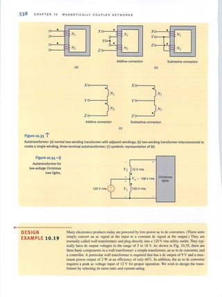 •
538 CHAPTER 1 0 MAGNETICALLY COUPLED NETWORKS
•
- Nl
•
•
Y~
x
- N2
z
(a)
x
•
Nt
y
•
N2
Z
Additive connection
. ......Figure 10.33 i
:: Nl
:: N2
Additive connection
X
Y
Z
x
y
z
•
•
(b)
N,
N2
Subtractive connection
(e)
•
i- Nl
•
- N2
Subtractive connection
Autotransformer: (a) normal two-winding transformer with adjacent windings; (b) two-winding transformer interconnected to
create a single-winding. three-terminal autotransformer; (c) symbolic representation of (b).
Figure 10.34 ...~
Autotransformer for
low·vollage Christmas
tree lights.
DESIGN
EXAMPLE 10. 19
+
12 V rms
r----'-.. Vo ~ 108Vrms
120 V rms 120 V rms
Christmas
lights
Many electronics products today are powered by low-power ac to de converters. (These units
simply convert an ac signal at the input to a constant de signal at the output.) They are
normally called wall transformers and plug directly into a 120 V rms utility outlet. They typ-
ically have dc output voliages in the range of 5 to 18 V. As shown in Fig. 10.35, there are
three basic components in a waJl transformer: a simple transformer, an ac to de converter, and
a controller. A particular wall transformer is required that has a de output of 9 V and a max-
imum power output of 2 W at an efficiency of only 60%. tn addition, the ac to de converter
requires a peak ac voltage input of 12 V for proper operation. We wish to design the trans-
former by selecting its turns ratio and current rating.
 