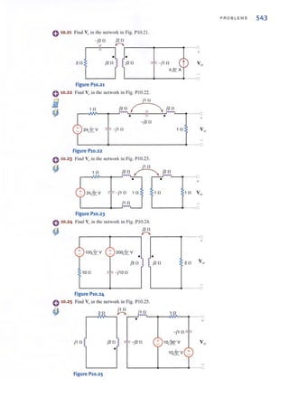 0 10.21 Find V" in the network in Fig. PIO.21.
0 '0 .22
i
~
0 '0•23
(,)
0 '0.24
~
- j20 j20
r-~~~~'-----~r-----~
• •
20 j20 j20
Figure P10.21
Find V" in the network in Fig. PI0.22.
j10
- j 1 n
10 j20 ~ j2 n
• •
-j2 0
- j 1 n 1 0
+
Vo
___0
+
Vo
L-______~------------------_O___O
Figure P10.22
Find Va in the network in Fig. PI 0.23.
j 1 0
10 j20 ~ j20
. f"'V""'-_ p--o
• +
- j1 0 1 0 1 n
j 1 0
Figure P10.23
Find Vo in the network in Fig. PIO.24.
j 20
r----~---__.~r_---~----O
+
•
jS 0
100
Figure P10.24
0 10.25 Find Va in the network in Fig. PIO.25.
~
j1 0 j20
•
Figure P10.25
- j2 0
- j10
+ 10.QQ.oV
10,1rV +
+
~----+----•.---o
PROBLEMS 543
 