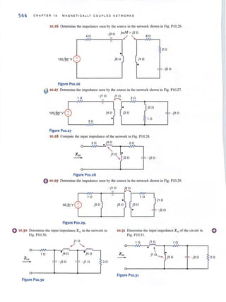 544 CHAPTER 10 MAGN E TICA L LY COUPLED NETWO R KS
10.26 Determine the impedance seen by the source in the network shown in Fig. PIO.26.
-j2 0 jwM = j2 0
r-~4 ¥0______~~--, ~ "r-~8 ¥0__,
20
o
120MV + JSO
-F - j20
Figure P10.26
4J 10.27 Determine the impedance seen by the source in the network shown in Fig. PIO.27.
1 0 - j l 0 jl 0 20
r-~~------~~--~~r-~~--~-------'
) j20
j40
o
30
10
Figure P10.27
10.28 Compute the input impedance of the network in Fig. P1 0.28.
20 j40 20o ~
-i':: - j20
Figure P10.28
, '" -j20
0 10.29 Determine the impedance seen by the source in the network shown in Fig. PlO.29.
-j10 j20
r--A~~r-~Ir-~~r-~¥--.
1 0 1 0
° j l 0
32&V j20 j20 j20
o - j20
Figure PlO.29.
o 10.30 Determine the input impedance Z in in the network in
Fig. PI0.30.
10.31 Detennine the input impedance Z in of the circuit in
Fig. PI0.3 !.
1 0 °j4 0
-i':: - j20
Figure P10.30
j l 0
/"-...
. ~ -
)40
-i':: -jl 0
1 0 j l 0 10
~
, '" - j2 0
30
Figure P10.31
20
 