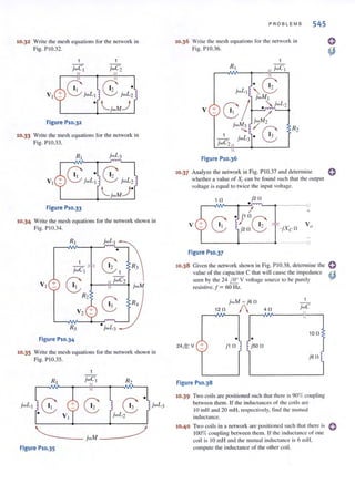 10.32 Write the mesh equations for the network in
Fig. P I0.32.
figure P10.32
1
jwC2
10.33 W rite the mesh equations for the network in
Fig. P I0.33.
figure P10.33
10.34 W rite the mcsh equations for the network shown in
Fig. 1'1 0.34.
•
1
G:l R3jwCI
VI +
8
jwC2
jwM
R2
G: R4
V2 +
R5 • jwL3
figure P10.34
10.35 W rite the mesh cquations for the network shown in
Fig. PI 0.35.
RI jwCI R2
.8 G: G:
•
jwLI jwL3
jwL2
figure P10.35
PROBLEMS 545
10.36 Write the mesh equations for the network in
Fig. P I0.36.
' G:jwL I
" 2
8/
jwMI
" jwL2
V + •
/
jwM2
jwM3
~G:
R2-......
jwC2
jwLJ
figure P1O.36
10.37 Analyze the network in Fig. PIO.37 and determine C
whether a value of Xccan be found such that the output
voltage is equal to twice the input voltage.
111
•
j211
I +
V
G: I I
• j l l1
Gj2 II 2 -jXc ll Vo
figure P10.37
10.38 Given the network shown in Fig. PIO.38. determine the
value of the cap<lcitor C that will cause the impedance
seen by the 24 I.!!:... V voltage source to be purely
resistive. f = 60 Hz.
jwM = JSI1
1211 / 411
r-~~------I~--,
1011
• •
24& V + j l II j5011
JSI1
figure P10.38
10.39 Two coils are positioned such that there is 90% coupling
between them. If the inductances of the coils arc
10 mH .md 20 mHorespectively. find the Illutual
inductance.
10.40 Two coils in a network arc positioned such that there is C
100% coupling between them. I f the inductance of one
coi l is 10 mH and the mutual induct;lIlce is 6 mH.
compute the inductance of the other coi l.
 