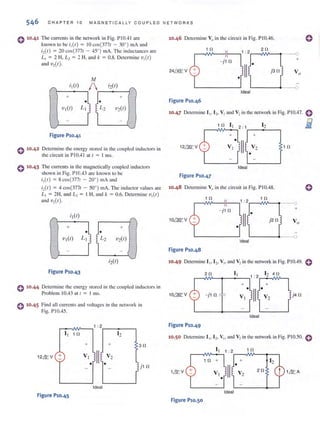 546 C H A PTER 10 MAGN ETI CALLY COUPLED N ET WO RK S
0 10.41 The currents in the network in Fig. PI0.41 arc
known 10 be ;,(f ) = 10 co,(377f - 30") mA and
i:z{t) = 20 c05(3771 - 45°) mAo The inductances are
L, = 2 H, L, = 2 H, and k = 0.8. Delen"ine V,(f )
and V,(f).
!vi
; I (f)
/ ;2(f)
"+
J. +
•
V,(f) LI L2 V2(f)
Figure Pl0.41
o 10.42 Delcnnine the energy stored in the coupled inductors in
the circuit in PIO.4 1at I = I inS.
o 10·43 The currents in the magnetically coupled induclOfs
shown in Fig. PI 0.43 arc known to be
;,(f) = 8cos(377f - 20") mAand
;,(f) = 4 cos(377f - 50") rnA. The induclor values are
L, = 2H, and L, = I H, and k = 0.6. Delen"ine V,(f)
and V,(f).
,-------1"
+ +
•
VI(f) L,
Figure PlO.43
e 10·44 Determine the energy stored in the coupled inductors in
Problem 10.43 at I = I ms.
o 10·45 Find all currents and voltages in the network in
Fig. PI0.45.
1 : 2
I I 10 12
+ + 30
12.& V + V,
'II V2
• • ] j1 0
Ideal
Figure Pl0.45
10.46 Determine V" in the circuit in Fig. PI0.46.
1 n
24ill,: V
- j10
L---~ --o
Ideal
10.47 Determine I I' [ 2' VI i.U1d V2illihe network ill Fig. PIOA7. 0
I 0 I I 2: 1 12 iii-+
J +•
II12mV V, V, I 0
1·--
Ideal
Figure Pl0.47
10-48 Determine Vo in the circuit in Fig. PIOA8.
- jl0 +
'----~--<>
Ideal
Figure Pl0.48
10.49 Detenninc I I, 12• VI' and V2in the network in Fig. PJO.49. 0
2fl I,
- j l 0 j4 fl
Ideal
Figure Pl0.49
10.50 DCICnlline I I' ] 2- VI' and V2inlhc network in Fig. PIO.50. e
1 0
20
Figure Pl0.50
 