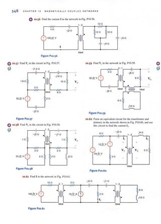 548 CHAPT ER 10 MAGN ETI CALLY COUP L E D N ET WORKS
o 10.56 Find the current I in the network in Fig. PI 0.56.
,-----,,"N'----ilf-----,' :2
4n
- j2n
+ 120& V
1
Ideal
Figure P10.56
o 10·57 Find Vo in the circuit in Fig. PIO.57.
~ -j1.2 n
un
1 : 2 II --0
." +
•
- }16 n
Ik 10 n V o
2n
--0
Ideal 6n
2n
-j2r!
Figure P10.57
0 10.58 Find VI) illlhe circuit in Fig. PIO.58.
~ 1 : 2 If
--01
+
-j2r!
• - j1 n
1 n
111. In Vo
Ideal
2n 2n
24& V + 2n 2n S j2 n
Figure P1o.S8
10.61 Find I in the network in Fig. PIO.61.
12 n 3n
100~V .II. 10~A
Ideal
Figure P10.61
•
12 fl
12 n 12 n
,:: -j4 n
,:: -j4 n
10.59 Find V" in the network in Fig. PI0.59.
-'L
+
32& V 6n
-jan
Ideal ,2, - - Ideal
-,'_ ,....-"'..__•
6n
j 12 n
Figure P10.S9
10.60 FOfm an equivalent circuit for the transfonner and
primary in the network shown in Fig. PIO.60, and lise
this circuit to find the current 12-
6 n - j2 n j4 n
,---v"N'-....,.--iIf-.....,' :2 ~ . '-0-
12~V +
+
24~V
Figure P10.60
3n
I, 12
+ +
V, V2.II• 2n
Ideal
an
1j12 n
 
