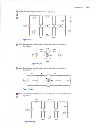 <} 10.62
j
~
Find (he voltage V" in the network in Fig. P IO.62.
.---I"f---..,2:1_---'~~" ~.1 :4r-----~.---{)
j20 +- j20
320
32&V +
-f- - j 16 0
40
Ideal Ideal
Figure P10.62
e 10.63 Determine the input impedance seen by the source in the circuit in
Fig. P10.63.
Vs
1 : 2
.-~~~ ---~--l
20 + + 40
V: III·V2
Ideal
Figure P10.63
o 10 .64 Determine the input impedance seen by the source in the circuit in
Fig. PIO.64 ~
<} 10.65
~
.-~1",0v>-_+-_+11~--..,4 : 1 .---~1",0v>-_+-___......,
+ +
- j10 V: 111·V2 - j2 0 ; l-: 20
Ideal
Figure P10.64
Determine the input impedance seen by the source in the network shown ill
Fig. PIO.65~
- j 10 j 1 0
~_-I 1f--_~2 : 1 m~...., 1 : 4. ~____~
PROBL EMS 549
 
