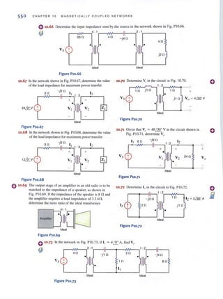 550 C H APTER 10 MAGNETICALLY CO UPLED NETWORKS
0 10.66 Determine the input impedance seen by the source in the network shown in Fig. PIO.66.
~
4 : 1 11 2 : 1,-___--,
,---.1
20
1'01'---., 4 0 ,"
Vs + Oil!0
Ideal
Figure P10.66
10.67 In the network shown in Fig. PI 0.67, detennine the value
of the load impedance for maximum power transfer.
30
-j2 0
1 12I 1: 2
+ +
0
II
0
24,:Q:y VI V2
Ideal
Figure P10.67
10.68 In the network shown in Fig. PI 0.68, detennine the value
of the load impedance for maximum power transfer.
-J40
40
j20
r
Ideal
10.70 Determine Vj' in the circuit in Fig. 10.70.
,--NV-...fY'YTl..--,1 : 2r--.NV-~'--o
1 0 j1 fl 10 +
o
II 0
Ideal
Figure P10.70
10.71 Given that Vo = 48 (300
V in the circuit shown in
Fig. PIO.7l, detennine Vs'
I I so - jSO
12
30
- j20
1 12I 1 : 2
:2
I +
--0
+ +
0
II12~V VI V2
0
Figure P10.68
o 10.69 The output stage of an amplifier in an old radio is to be
matched 10 the impedance of a speaker, as shown in
Fig. PIO.69. If the impedance of the speaker is 8 nand
the amplifier requires a load impedance of 3.2 k!1,
detennine the turns ratio of the ideal transfonncr.
'"'-]irQ:]Ideal
Figure P10.69
+
0
Vs VI
Figure P10.71
+
II! V2
24 fl
Vo
0
' - - - - -..--0
Ideal
10.72 Determine [s in the circuit in Fig. PIO.72.
,---'-_-I!---,1 : 2r-~¥----'
- j2 fl
1 0
20
o II 0
j10
Ideal
Figure P10.72
0 10.73 In the network in Fig. PIO.73, if [ I = 4 f§:... A, find V...
~
,--,IW'----,2 : 1 II
40 ,"
o 11
10
- J10
Vs
Ideal
Figure P10.73
20
1 0
II
1:2,---If----,
olll 0
Ideal
- j40
ao
 