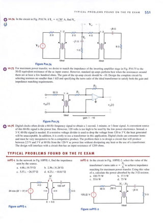 T YPICA L PROBLEMS F OUND O N TH E FE EXAM 551
o 10·74 In the circuit in Fig. PI0.74. if I.t = 4 / 300
A. find Va.
~
Vs +
Ideal
Figure P10.74
r20
Ix
- jl0 :or-
1 0
V o
-1,2 -ja 0
II
40
1
')1/1• ao
Ideal
C 10·75 For maximum power transfer. we desire 10 match the impedance of the invening amplifier stage in Fig. P10.75 to the
50-fl equ ivalent resistance of the ac input source. However, standard op-amps perform best when the resistances around
them are at least a few hundred ohms. The gain of the op-amp circuit should be - 10. Design the complete circuit by
selecting resistors no smaller than I kfl and specifying the turns ratio of the ideal transformer to satisfy both the gain and
impedance matching requirements.
R2
500
+
Vill(l) Vo(l)
Ideal
gain = - 10
Figure P10.75
C 10.76 Digital clocks often divide a 60-Hz frequency signal 10 obtain a I-second, I-minute, or I-hour signal. A convenient source
of this 60-Hz signal is the power linc. Howcver, 120 volts is too hi gh to be used by the low power electronics. Instead. a
3-V, 60- Hz signal is needed. If a resistive voltage divider is used to drop the voltage from 120 lO 3 V. the heat generated
will be unacceptable. In addition, it is costly to use a transformer in this application. Digital clocks arc consumer items
and must be very inexpensivc to be a competitive product. The problem then is to design a circuit that will produce
between 2.5 V and 3 V at 60 Hz from the 120-V ac power line without dissipating any heat or the lise of a transformcr.
The design wi ll interface with a circuit that has an input resistance of 1200 ohms.
.
TYPICAL PROBLEMS FOUND ON THE FE EXAM
10FE'1 In the network in Fig IOPFE-L find the impedance
seen by the source.
a. 4.88L 19.7SOn
c. 5.37L - 26.57°n
b. 2.56L31.26°n
d. 8.23L - 10.61on
M
r-..;w---,I  r--i'lr---'
1 0~mF40
• •
24 cos (21 + 0°) V 1 H !4 H 50
k ~ 0.5
Figure 10PFE'1
10FE ~2 In the circuit in Fig. IOPFE-2. select the value of the
N,
transformer's turns ratio II = -=. to achieve impedance
N,
matching for maxi mum power transfer. Using this value
of II . calculate the power absorbed by the 3-.0 resistor.
a. 100.75 W b. 37.5 W
c. 55.6 W d. 75 W
N, :N2
r--A~~~~~.~, r--~r--,
j32048 0 - j20
120& V
Ideal
Figure 10PFE'2
30
 