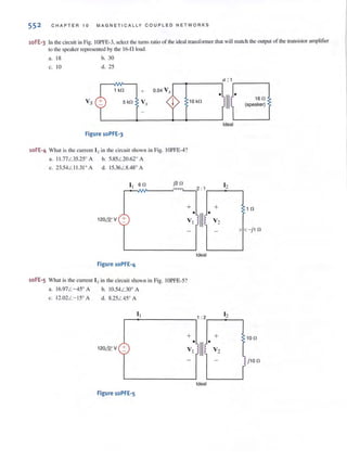 552 CHAPTER 10 MAGNETICALLY CO U PL ED NETWORKS
10FE-3 In the circuit in Fig. 10PFE-3. select the tums ratio of the ideal transfonllcrthat will match the output orthe transistor amplifier
10 the speaker represented by the 16-0, load.
a. 18
c. 10
h. 30
d. 25
1 kn +
a: 1
.-~-----. I.-----~
10 kn
Figure loPFE-3
10FE-4 What is the current [ 2 in the circuit shown in Fig. IOPFE-4?
a. 1I .77L 35.25' A h. 5.85L 20.62' A
c. 23.54L II .3I ' A d. 15.36L 8.48' A
II 6n j2 n
~ _ 2 : 1
+
•
II120& V + VI
Ideal
Figure 10PFE-4
10FE-5 What is the current 12in the circuit shown in Fig. IOPFE-5?
a. 16.97 L - 45' A h. 10.54L 30' A
c. 12.02L- 15' A d. 8.25L 45' A
I I 1 : 2
+
•
II120& V + Vj
Ideal
Figure 10PFE-5
• II J.
1Ideal
12
+
•
V2
12
+
•
V2
,
16 n
(speaker)
1 n
,, - j 1n
lO n
1j 10 n
r
 
