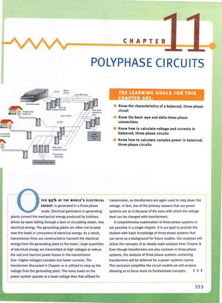 <;Qmmertiat
"j rtsOjentiaJ
CHAPTER
POLYPHASE CIRCUITS
up 10 300 miles THE LEARNING GOALS FOR THIS
CHAPTER ARE:
• Know the characteristics of a balanced, three-phase
circuit
• Know the basic wye and delta three-phase
connections
• Know how to calculate voltage and currents in
balanced, three-phase circuits
• Know how to calculate complex power in balanced,
three-phase circuits
I VER 95% OF THE WORLD'S ELECTRICAL transmission, so transformers are again used to step down the
ENERGY is generated in a three-phase
mode. Electrical generators in generating
plants convert the mechanical energy produced by turbines,
driven by water falling through a dam or circu lating steam. into
electrical energy. The generating plants are often not located
near the loads or consumers of electrical energy. As a result,
transmission lines are constructed to transmit the electrical
energy from th e generating plant to the loads_ Large quantities
of electrical energy are transm itted at high voltages to reduce
the real and reactive power losses in the transmission
line-higher voltages translate into lower currents. The
tra nsformer discussed in Chapter 10 is utilized to step up the
voltage from the generating plant. The many loads on the
power system operate at a lower voltage than that utilized for
voltage. In fact, one of the primary reasons that our power
systems are ac is because of the ease with wh ich the voltage
level can be changed with transformers.
A comprehensive examination of three-phase systems is
not possible in a single chapter. It is our goal to provide the
student with basic knowledge of three-phase systems that
can serve as a background for future studies. Our analyses will
utilize the concepts of ac steady-state analysis from Chapter B_
Even though transformers are very common in three·phase
systems, the analYSis of three·phase systems containing
transformers will be deferred for a power systems course.
Thi s exclusion simplifies the circuit models we will analyze,
allowing us to focus more on fundamental concepts. « (
553
 