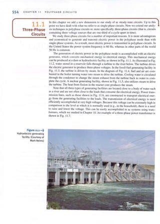 554 CHAPTER 11 POLYPHASE CIRCU IT S
11.1
Three-Phase
Circuits
Figure 11.1 ~7
Hydroelectric generating
facility. (Courtesy of
Mark Nelms)
In this chapter we add a new dimension to our study of ac steady-state circuits. Up 10 this
point we have dealt with what we refer to as single-phase circuits. Now we extend our analy-
sis [cchniques 10 polyphase circuits or, more specifically. three-phase circuits (that is, circuits
containi ng three voltage sources that are one-third of a cycle apart in time).
We study three-phase circuits for a number of important reasons. It is morc advantageous
and economical (0 generate and transmit electric power in the polyphase mode than with
single-phase systems. As a result, most electric power is transmilled in polyphase circui ts. In
the United States the power system frequency is 60 Hz, whereas in other parts of the world
50 Hz is common.
The generation of electric power in the polyphase mode is accomplished with an electric
generator, which COli verts mct:han kal energy 10 electrical energy. This mechanical energy
can be produced at a dam or hydroelectric facility as shown in Fig. 11 .1. As illustrated in Fig.
1l.2, water stored in a reservoir fellls through a turbine to the river below. The turbine dri ves
the electric generator {O produce th ree-phase vollages. In the fossil-fuel generating facility in
Fig. 11.3, (he (urbine is driven by steam. In (he diagram of Fig. 11.4, fuel and air are com-
busted in the boiler turning waler into steam to dri ve (he rurbine. Cooling water is circulated
through rhe condenser to change the Sleam exhaust from the turbi ne back to water to com-
plete the cycle. A nuclear generating facili(y, shown in Fig. 11.5, also u(i1izes steam to drive
the turbine. The heat from fission in the reactor core produces the steam.
Note that all three types of generating facilities are located close to a body of water such
as a ri ver and are not offen close to the loads that consume the electrical energy. Power trans-
mission lines, such as those shown in Fig. 11 .6, are constructed to transport electrical ener-
gy from the generating facilities to the loads. The transmission of electrical energy is most
efficientl y accomplished at very high Voltages. Because this voltage can be extremely high in
comparison to the level at which it is normally lIsed (e.g., in the hOllsehold), there is a need
to raise and lower the voltage. This can be easily accomplished in ac systems using (rans-
formers, which we studied in Chapter JO. An example of a three-phase power transformer is
shown in Fig. 11.7.
 