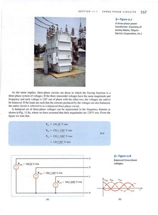 SEC T ION 11 . 1 TH REE-P H A S E C I RC UIT S
557
As the name implies, three-phase circuits are those in which the forcing function is a
three-phase system of voltages. If the three sinusoidal voltages have the same magnitude and
frequency and each voltage is 120° out of phllse with the other two, the voltages are said to
be balanced. If the loads are such that the currents produced by the voltages are also balanced,
the enti re circuit is referred 10 as a balanced three-phase circuit.
A balanced set of three-phase voltages can be represented in the frequency domain as
shown in Fig. 11.8a, where we have assumed that their magnitudes are 120 V rms. From the
figure we note that
Van = 120 I!!:.. V rms
Vb" = 120 /- 120' V nTIS
Vr ll = 120 /-240° V m lS
= 120 / 120' V rms
,-- -- -- --------- ---- --- ------ ---- --- --------,
r-----------------------------------------------~' --- a
V all = 120& V rms
+ r-------------------------~-- b
+
Vb" ~ 120/ - 120' Vrms
,----------,- c
L---------~------~---------_T-- Il,
- --- ---- -- -- -------- --- -- ---- -------- ------
(a)
11.1
~••• Figure 11.7
A three-phase power
transformer. ((ourtesy of
Jeremy Nelms, Talquin
Electric Cooperative, Inc.)
~... Figure 11.8
Balanced three·phase
voltages.
(b)
 