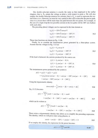 558 CHAPTER 11 POLYP H AS E C I RCU I TS
Our double-subscript notation is exactly the same as that employed in the earlier
chapters; that is, VIIU
means the voltage at point a wi th respect 10 point II. We wi ll also
employ the double-subscript notation for currents; that is, Iall is used to represent the cur-
rent from a to n. However, we must be very careful in thiscase to describe the precise path,
since in a circuit there will be morc than one path between the Iwo points. For example, in
the case of a single loop the two possible currentsin the two paths will be 1800
out of phase
with each other.
The preceding phasor voltages can be expressed in the time domain as
V,,,,(I) = 120v'2 COS wI V
'Ulm(l) = 120v'2 COS(WI - 120' ) V I 1.2
V,,(I ) = 120v'2 COS(WI - 240' ) V
These time functions are shown in Fig. 11.8b.
Finally, let us examine the instantaneous power generated by a three-phase system.
Assume that the voltages in Fig. 11 .8 are
Vb,,(I) = V,,, COS(WI - 120' ) V
'vc,,(r) = V" lcos(wr - 240°) V
If the load is balanced, the currenls produced by the sources are
i.(I) = I. cos(wl - 0) A
ib(l) = I",eos(wl - 0 - 120' ) A
i, (I) = i", coS(WI - 0 - 240' ) A
The instantaneous power produced by the system is
1'(1) = 1',,(1) + Pb(l) + p,.(I )
11.3
11.4
= V,,, I,,,[coswl cos(wl - 0) + COS(WI - 120' )cos(wl - 0 - 120' ) 11.5
+ COS(WI - 240' ) COS(WI - 0 - 2400
)J
Using the trigonometric identity
I
COS(lcos l3 = 2 [COS(l - 13 ) + costa + I3 )J 11.6
Eq. (11.5) becomes
V. I. [
1'(1) = 2 coso + cos(2wI - 0) + cos o
+ cos(2wI - 0 - 240' ) + cosO + eos (2wI - 0 - 480' )J 11.7
which can be written as
VmI" [
1'(1) = 2 3eos S + cos(2wI - S)
+ cos(2wI - 0 - 120' ) + eos(2wI - 0 + 120' ) J 11.8
Ther~ exi~ts a tr!gonometric identity that allows us to simplify the preceding expression.
The Identity, which we will prove later lIsing phasors, is
eos <j> + cos(<j> - 120' ) + cos(<j> + 120°) = 0
If we employ this identity, the expression for the power becomes
11.10
11.9
 