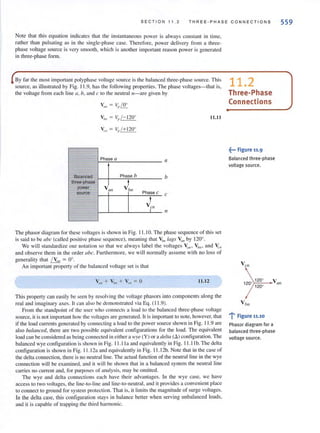 SECT ION 11.2 THR EE -PHASE CO NNECT IO NS
Note that this equation indicates that the instantaneous power is always constant in time.
rather than pulsating as in the single-phase case. Therefore, power delivery from a three-
phase voltage source is very smooth, which is another important reason power is generated
in three-phase form.
By far the most important polyphase voltage source is the balanced three-phase source. This
source, as illustrated by Fig. I 1.9, has the following properties. The phase voltages-that is,
the voltage from each line a, b, and c to the neulIallI-are given by
11.11
Phase a a
Balanced Phase b b
three-phase tpower Vall V bl/
source Phase c c
t
Vr" n
The phasor diagram for these voltages is shown in Fig. 11 .10. The phase sequence of this set
is said to be abc (called positive phase sequence), meaning that V'm lags V'III by 120°.
11.2
Three-Phase
Con nections
~••• Figure 11.9
Balanced three-phase
voltage source.
We will standardize our notation so that we always label the voltages ~III ' V'm' and V:."
and observe them in the order abc. Furthermore, we will normally assume with no loss of
generality that ( V(I" = 0°.
An important property of the balanced voltage set is that V Ol
559
IJ.l2 1200
V
1200
>'1"'2"'0-' ~~ (III
This property can easily be seen by resolving the voltage phasors into components along the
real and imaginary axes. It can also be demonstrated via Eq. ( 11 .9).
From the standpoint of the lIser who connects a load to the balanced three-phase voltage
source, it is not important how the voltages are generated. It is important to note, however, that
if the load currents generated by connecting a load to the power source shown in Fig. 11.9 are
also balallced, there are two possible equivalent configurations for the load. The equivalent
load can be considered as being connected in either a lVye (V) or a delta (6.) contiguration. The
balanced wye configuration is shown in Fig. I 1.11 a and equivalently in Fig. 11 .11 b. The delta
configuration is shown in Fig. I 1.12a and equivalently in Fig. 11 .12b. Note that in the case of
the delta connection, there is no nelltral line. The actual function of the neutral line in the wye
connection will be examined, and it will be shown that in a balanced system the neutral line
carries no current and, for purposes of analysis, may be omitted.
The wye and delta connections each have their advantages. In the wye case, we have
access to two voltages, the line-to-line and Iinc-to-neutral, and it provides a convenient place
to connect to ground for system protection. That is, it lim.its the magnitude of surge voltages.
In the delta case, this configuration stays in balance better when serving unbalanced loads,
and it is capable of trapping the third harmonic.
V bn
.....! Figure 11.10
Phasor diagram for a
balanced three-phase
voltage source.
 