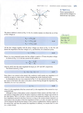 SECT I ON 1 1 . 3 SO U R CE / LOAD CONN E C TI ONS
VCIl Vetl
V ab
(a) (b)
The phasor addition is shown in Fig. 11.1 4a. [n a similar manner, we obtain the set of line-
lo-Iine voltages as
Vo' = V3 Vp/ 30"
Vb< = V3 Vp / - 90"
V", = V3 Vp/-21O"
11.14
All the line voltages together with the phase voltages are shown in Fig. 11.1 4b. We will
denote the magnitude of the line vohages as VL , and therefore, for a balanced system,
11.15
Hence, in a wye-connected system, the line voltage is equal to V3 times the phase voltage.
As shown in Fig. 11.13, the line current for the a phase is
11.16
where Ib and Ie have the same magnitude but lag Ia by 1200
and 240°, respectively.
The neutral current In is then
I" = (1" + I , + I,) = 0 11.17
Since there is no current in the neutral, this conductor could contain any impedance or it
could be an open or a short circuit, without changing the results found previously.
As illustrated by the wye- wye connection in Fig. 11 .13, the current in the line connecting
the source to the load is the same as the phase current flowing through the impedance Zy.
Therefore, in a wye- wye c01lnectioll,
h = Iy 11.18
where If. is the magnitude of the line current and /y is the magnitude of the current in a wye-
connected load.
Although we have a three-phase system composed of three sources and three loads, we
can analyze a single phase and use the phase sequence 10 obtain the voltages and currents in
the other phases. This is, of course, a direct result of the balanced condition. We may even
have impedances present in the lines; however, as long as the system remai ns balanced, we
need analyze only one phase. If the line impedances in lines G, h, and c are equal, the system
will be balanced. RecalJ that the balance of the system is unaffected by whatever appears in
the neutral line, and since the neutral line impedance is arbitrary, we assume that it is zero
(i.e., a short circuit).
~... Figure 11.14
Phasor representation of
phase and line voltages in a
balanced wye- wye system.
[hint]
Conversion rules
t!....=~ + 30"
Vab = v'3 Van
 