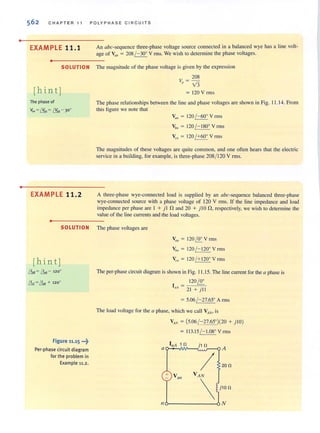 •
•
562 CHAP TER 11 POLYPHASE CIRCU IT S
EXAMPLE 11.1
•
SOLUTION
[hint]
The phase of
Van = ~ = t:!H - 30°
EXAMPLE 11.2
•
An abc-sequence three-phase voltage source connected in a balanced wye has a line volt-
age of VI/h = 208 j- 30° V rms. We wish to determine the phase voltages.
The magnitude of the phase voltage is given by the expression
208
Vp = Y3
= 120 V rms
The phase relationships between the line and phase voltages are shown in Fig. 11.14. From
this figure we notc that
VII/I = 120 / - 60° V rms
Vb/l = 120 / - J80o Yrms
Vel! = 120 !+600
V nns
The magnitudes of these voltages are quile common, and one often hears that the electric
service in a building. for example. is three-phase 208/ 120 V rms.
A three-phase wye-connected load is supplied by an abc-sequence balanced three-phase
wye-connected source with a phase voltage of 120 V rms. If the line impedance and load
impedance per phase are 1 + j 1 nand 20 + j Ion. respectively. we wish to determine the
value of the line currents and the load voltages.
SOLUTION The phase voltages are
[hin t]
& =&- 120°
& =& + 120°
Figure 11,15 "':i
Per·phase circuit diagram
for the problem in
Example 11.2.
V = 120 100 Vrmsall ~
Vb" = 120 / - 120° V rms
y,. = 120 /+ 120° V rms
The per-phase circuit diagram is shown in Fig. 11 .15. The line current for the a phase is
I _ _1_20-,~=0~0
aA - 21 + j ll
= 5.06 / - 27.65° A rms
The load voltage for the a phase, which we call VAN, is
V AN = (5.06 / - 27.65°)(20 + j lO)
= 113.15 / - 1.08° V rms
InA 1 fl j1 fl
ao-~~~~" . '. :·~-c A
20 fl
j10 fl
116---------6 N
 