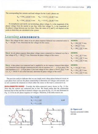 SECTION 11.3 SOURCE / LOAD CONN E CTIONS
The corresponding line currents and load vollages for the band c phases are
I bB =5.06/ -147.65° A rrns VeN = 11 3.15/- 121.08° Vrrns
I,c =5.06/ -267.65° Arms V CN = 11 3. 15/ - 241.08° V rms
To reemphasize and clarify our terminology, phase voltage, Vp ' is the magnitude of the
phasor voltage from the neutral to any line, while line voltage, VL , is the magnitude of
the phasor voltage between any two lines. Thus, the values of VL and Vp will depend on the
point at which they are calculated in the system.
Learning ASSESS MEN IS
E11.1 The voltage for the a phase of an {lbc-phase~sequence balanced wye-connected source is
~/II = 120 / 900
V rms. Determine the line voltages for this source.
E11.2 An abc-phase-sequence three-phase voltage source connected in a balanced wyc has a
line voltage of Vllb = 208/J!. V rms. Determine the phase voltages of the source.
E11.3 A three-phase wye-connected load is supplied by an abc-sequence balanced three-phase
wye~connccted source through a transmission line wilh an impedance of I 1- jl n per phase. The
load impedance is 8 + j3 n per phase. If the load vollage for the a phase is 104.02 / 26.6° V rrns
(i.e., V,I = 104.02 V rms at the load end). detennine the phase voltages of the source.
The previous analysis indicates that we can simply treat a three-phase balanced circuit on
a per-phase basis and use [he phase relationship to determine all voltages and currents. Let
LI S now examine the situations in which either the source or the load is connected in .6..
DELTA-CONNECTED SOURCE Consider the delta-connected source shown in Fig. I I. 16a.
Note that the sources are connected line to line. We found earlier thal the relationship
between line-to-Iine and line-to-neutral voltages was given by Eq. (11.14) and illustrated in
Fig. 11 .14 for an abc-phase sequence of voltages. Therefore, if the delta sources are
a
V ea
cf--'"
(a)
V". = VLLQ:
V/x = V,./-120°
V,,, = V"/+120°
V eil
c
x'
11.19
a Iff
V (lII
/ x V bll
b Ib
Ie
(b)
ANSWER:
Vub = 208 / 1200
V rms;
V", = 208 LQ: V rrns;
V" = 208 / - 120° V rms.
ANSWER:
Va,1 = 120 / -300
V rms;
Vb, = 120 / - 150° V rrns;
VCII = 120 /-2700
V rms.
ANSWER:
V all = 120 / 300
V rms;
Vb, = 120 /-90° V rrns;
VCII = 120 /-2100
V rillS.
~... Figure 11.16
Sources connected in delta
and wye.
 