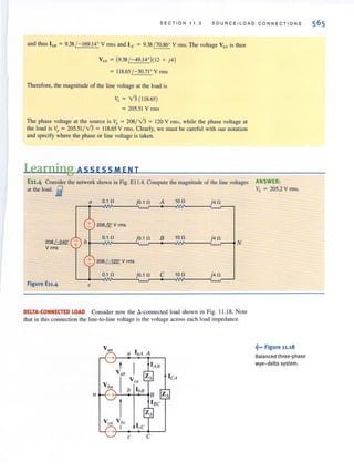SECTION 11 . 3 SOURCEILOAD CONN E CTIONS
and thus I bB = 9.38 / - 169.14° V rms and I", = 9.38 / 70.86° V rms. The voltage V,'N is then
VAN = (9.38/-49.14")( 12 + j4)
= 118.65 / -30.71° V rms
Therefore, the magnitude of the line voltage at the load is
VL = v'3 ( 118.65)
= 205.51 V rms
The phase voltage at the source is Vp = 208/v'3 = 120 V rms, while the phase voltage at
the load is Vp = 205.51/ 13 = 118.65 V rms. Clearly, we must be careful with our notation
and specify where the phase or line voltage is taken.
Learning ASS ESSM ENT
E11,4 Consider the network shown in Fig. EllA. Compute the magnitude of the line voltages ANSWER:
at the load. ~ VI. = 205.2 V rms.
a 0.10 jO.1 0 A 10 0 j40
+ 20S&V rms
0.10 jO.10 B 100
20S /-240'
+ b
V rms
+ 208~Vrms
0.10 jO.10 C 10n j40
Figure E11.4 c
DELTA-CONNECTED LOAD Consider now the ~-connected load shown in Fig. Il.I8. Note
that in this connection the line-to-line voltage is the voltage across each load impedance.
Vall
laA Aa
- +
V ab
leA
I
V e(I
V bn
11 -+
1
V eil
- +
" be
I
c C
~... Figure 11.18
Balanced three-phase
wye-delta system.
 