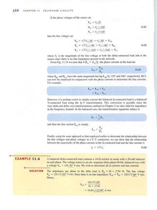 •
566 CHAPTER 11 POLYPHA S E CI R CUI TS
EXAMPLE 11.4
If the phase voltages of the source are
then the line voltages are
V(III = ~}~
Vim = V,'/- 120°
VOl = V,,/+120°
V,b = Vl ~, / 30' = VI. / 30' = VAH
Vbe = Vl ~J- 90' = v,'/-90' = VHe
V", = Vl V,J - 210' = V,./-210' = VeA
11.21
11.22
where 'tois the magnitude of the linc voltage ar both the delta-connected load and at the
source since there is no line impedance present in (he network.
From Fig. I 1.1 8 we note that if Z, = Z. ~ , the phase currents at the load are
V AIl
1"8 = -Z
•
11.23
where I'IC and ICA have the same magnitude but lag 1,8 by 120' and 240', respectively. KCL
can now be employed in conjunction with the phase currents to determine the line currents.
For example.
I a, = l AB + l AC
= IMJ - leA
However, it is perhaps easier 10 simply convert the balanced d -connccled load to a balanced
V-con nected load llsing the a - y transformation. This conversion is possible since the
wye-dclta and delta- wye transformations outlined in Chapter 2 are also valid for impedance
in the frequency domain. In the balanced case, the transformation equations reduce to
and then the line current I aA is simply
I = Vf'"
flt Zy
Finally, lIsing the same approach as that employed earlier to determine the relationship between
the line voltages and phase voltages in a Y- Y connection, we can show that the relationship
between the maglliflldes of the phase currents in the 6.-connecled load and the line currents is
11.24
A balanced delta-connected load contains a 10-0 resistor in series with a 20-mH inductor
in each phase. The voltage source is an abc-sequence three-phase 60-Hz, balanced wye with
a voltage Villi = 120 / 300
V nns. We wish to determine all 6. currents and line currents.
..--- ----
SOLUTION The impedance per phase in the delta load is Z6 = 10 + )7.54 n. The line voltage
Vob = 120Vl /60' V nns. Since there is no line impedance, VAB = Vob = 120v'3 / 60' V rms.
Hence,
120Vl / 60'
I AH = -,-:----'===
0 + )7.54
16.60 1+22.98° Arm s
 