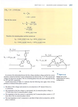 S E CTIO N 11 .3 S OURCE / L OA D CO N NECTIONS
[r Za = [0 + j7.54 fl, then
Then the line current
= 3.33 + j2.5[ fl
V., 1 20 ~
I,A = Zy = 3.33 + j2.51
1 20~
4.1 7/ 37.01'
= 28.78 /-7.01 ' A nns
Therefore, the remaining phase and line currents are
I.c = 16.60/ - 97.02° A nns IbB =28.78 / - 127.01° Arms
ICA= 16.60/+ 142.98' Arms 1,<; = 28.78 / + 11 2.99' Arms
+ +
I L = IUJJ.____________________~~a o rA
+
b or B c or C b or B
(.) (b)
In summary, the relationship between the line voltage and phase voltage and the line current
and phase CUITent for both theY and acontigurationsare shown in Fig. 11 .19.The currentsand
vollages are shown for onc phase. The two remaining phases have the same magnitude but lag
by 120° and 240°, respectively.
Careful observation of Table 11 .1 indicates that the following rules apply when solving
problems in balanced three-phase systems:
• The phase of the voltages and currents in a A connection is 30° ahead of those in a
Y connection.
• The magnitude of the line voltage or, equivalently, the A-connection phase voltage, is
v'3 times that or the V-connection phase voltage.
• The magnitude of the line current or, equivalently, the V-connection phase current, is v'3
times that of the A-connection phase current.
• The load impedance in the Y connection is one-third of that in the d-connection, and the
phase is identical.
I-----~ cor C
...~
l Figure 11.19
Voltage and current
relationships for Yand il
configurations.
 