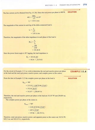 SEC TI ON 11.4 POWER RELATIONSHIPS
•
The line current can be obtained from Eq. (11 .26). Since the real power per phase is 400 W. SOLUTION
208/L
400 = v'3 cos 20°
IL = 3.54 A rms
The magnitude of the current in each leg of the delta-connected load is
IL
1- -l - v'3
= 2.05 A rms
Therefore, the magnitude of the delta impedance in each phase of the load is
VL
IZ.I= -
I.
208
= -
2.05
= 101.46 n
Since the power factor angle is 20° lagging. the load impedance is
Z. = 101.46(20°
= 95.34 + j34.70 n
For the circuit in Example 11.2 we wish to determine the real and reactive power per phase
at the load and the total real power, reactive power, and complex power at the source.
From the data in Example 11.2 the complex power per phase at the load is
8,,,,,, = VI-
= (113.15(- 1.08°)(5.06 (27.65°)
= 572.54 ( 26.57°
= 512.07 + j256.09 VA
Therefore, the real and reactive power per phase at the load are 512.07 Wand 256.09 var,
respectively.
The complex power per phase at the source is
S SOUKe = VI*
= (12O{Qj(5.06 (27.65°)
= 607.2 (27.65°
= 537.86 + j281.78 VA
Therefore, total real power, reactive power, and apparent power at the source are 1613.6 W.
845.2 var, and 1821.6 VA, respectively.
EXAMPLE 11.6
•
SOLUTION
•
 