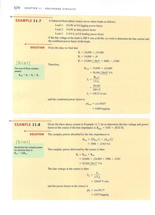 •
•
570 C HA PTER 11 P O LYP H AS E C I RC U ITS
EXAMPLE 11 .7
•
A balanced three-phase SOurce serves three loads as follows:
Load I: 24 kW at 0.6 lagging power factor
Load 2: 10 kW al unity power faclor
Load 3: 12 kVA at 0.8 Icading power faclOr
If the line vollage a l the loads is 208 V fillS at 60 Hz, we wish to dctcnnine the line current and
the combined power factor of the loads.
SOLUTION From the data we find that
[hint)
The sum of three complex
powers
SIoMS = 51 + S2 + 53
EXAMPLE 11.8
•
SOLUTION
[hint)
Recall that the complex power
for all three lines is
S lint = 3/~Zline
Therefore,
S, = 24.000 + )32,000
S2 = 10,000 + )0
S, = 12,000 (- 36.9° = 9600 - )7200
S'oo' = 43,600 + j24.S00
= 50,160 ( 29.63° VA
IS'o,dl1 = - -
L V3VL
50,160
= 20SV3
IL = 139.23 A mlS
and the combined power factor is
p f]031l = cos 29.63°
= 0.S69 lagging
Given the three-phase system in Example 11.7, let us determine the line voltage and power
factor at the source if the line impedance is Z';ne = 0.05 + j O.02 n.
The complex power absorbed by the line impedances is
S tine = 3(Rlinc/i + jXlifllJ D
= 290S + j 1l 63 VA
The complex power delivered by the source is then
= 43,600 + j 24,SOO + 2908 + j ll63
= 53,264 ( 29. 17° VA
The line voltage at the source is then
S5
V =--
L, V3 IL
= 220.87 V rillS
and the power factor at the source is
pfs = cos 29.17°
= 0.873 lagging
 
