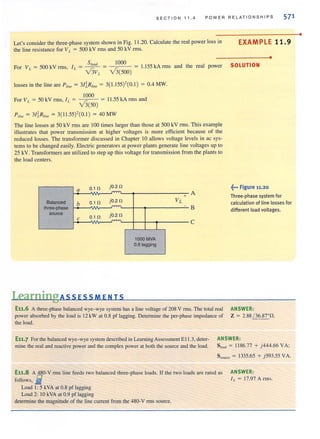 SECTION 11.4 POWER RELATIONSHIPS 571
Let's consider the three-phase system shown in Fig. 11.20. Calculate the real power loss in
the line resistance for VL = 500 kV rms and 50 kV rms.
For VI. = 500kVrms,
S 1000
I - ~ - -.~r..='-- = 1.155 kA rms
L - V3VL
- v3(500)
losses in the line are P/i", = 31~R/i'" = 3( 1.155)'(0.1) = 0.4 MW.
1000
For VL = 50 kV rms, I L = • r..
V 3(50)
= I 1.55 kA rms and
P/i", = 31~R/i" = 3( 11.55)'(0.1 ) = 40 MW
and the real power
The line losses at 50 kV rms are 100 times larger than those at 500 kV nTIS. This example
illustrates that power transmission at higher voltages is more efficient because of the
reduced losses. The transformer discussed in Chapter 10 allows voltage levels in ac sys-
tems to be changed easily. Electric generators at power plants generate line voltages up to
25 kV. Transformers are utilized to step up this voltage for transmission from the plants to
the load centers.
a 0.1 n jO.2n
~
+ A
Balanced b 0.1 n jO.2n VL
three-phase
~
B
source jO.2 n
c 0.1 n
I
C
1000 MVA
0.8 tagging
LearningAssEsSMENTS
E11.6 A three-phase balanced wye-wye system has a line voltage of 208 V nns. The total real
power absorbed by the load is 12 kW at 0.8 pf Jagging. Dctennine the per-phase impedance of
the load.
EXAMPLE 11.9
•
SOLUTION
~••• Figure 11.20
Three·phase system for
calculation of line losses for
different load voltages.
ANSWER:
Z = 2.88 / 36.87' 0.
Eli.7 For [he balanced wye- wye systemdescribed in Learning Assessment EII.3, deter- ANSWER :
mine the real and reactive power and the complex power at both the source and the load. Sioad = 1186.77 + )444.66 VA;
S"ore, = 1335.65 + j593.55 VA.
E1i.S A~O-V nns line feeds two balanced three-phase loads. If the two loads are rated as
follows, lit
Load I: 5 kVA at 0.8 pf lagging
Load 2: to kVA at 0.9 pf lagging
detennine tbe magnitude of the line current from [he 480-V rms source.
ANSWER:
II. = 17.97 Arms.
•
 
